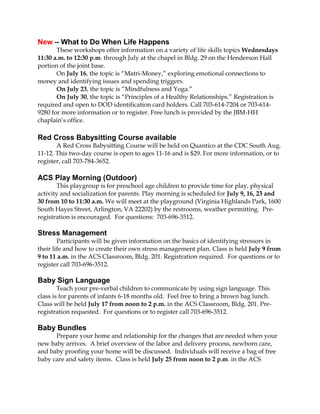 New – What to Do When Life Happens
These workshops offer information on a variety of life skills topics Wednesdays
11:30 a.m. to 12:30 p.m. through July at the chapel in Bldg. 29 on the Henderson Hall
portion of the joint base.
On July 16, the topic is “Matri-Money,” exploring emotional connections to
money and identifying issues and spending triggers.
On July 23, the topic is “Mindfulness and Yoga.”
On July 30, the topic is “Principles of a Healthy Relationships.” Registration is
required and open to DOD identification card holders. Call 703-614-7204 or 703-614-
9280 for more information or to register. Free lunch is provided by the JBM-HH
chaplain’s office.
Red Cross Babysitting Course available
A Red Cross Babysitting Course will be held on Quantico at the CDC South Aug.
11-12. This two-day course is open to ages 11-16 and is $29. For more information, or to
register, call 703-784-3652.
ACS Play Morning (Outdoor)
This playgroup is for preschool age children to provide time for play, physical
activity and socialization for parents. Play morning is scheduled for July 9, 16, 23 and
30 from 10 to 11:30 a.m. We will meet at the playground (Virginia Highlands Park, 1600
South Hayes Street, Arlington, VA 22202) by the restrooms, weather permitting. Pre-
registration is encouraged. For questions: 703-696-3512.
Stress Management
Participants will be given information on the basics of identifying stressors in
their life and how to create their own stress management plan. Class is held July 9 from
9 to 11 a.m. in the ACS Classroom, Bldg. 201. Registration required. For questions or to
register call 703-696-3512.
Baby Sign Language
Teach your pre-verbal children to communicate by using sign language. This
class is for parents of infants 6-18 months old. Feel free to bring a brown bag lunch.
Class will be held July 17 from noon to 2 p.m. in the ACS Classroom, Bldg. 201. Pre-
registration requested. For questions or to register call 703-696-3512.
Baby Bundles
Prepare your home and relationship for the changes that are needed when your
new baby arrives. A brief overview of the labor and delivery process, newborn care,
and baby proofing your home will be discussed. Individuals will receive a bag of free
baby care and safety items. Class is held July 25 from noon to 2 p.m. in the ACS
 