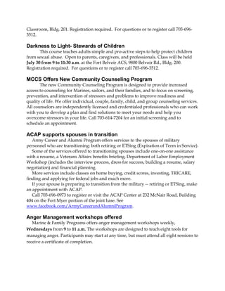 Classroom, Bldg. 201. Registration required. For questions or to register call 703-696-
3512.
Darkness to Light- Stewards of Children
This course teaches adults simple and pro-active steps to help protect children
from sexual abuse. Open to parents, caregivers, and professionals. Class will be held
July 30 from 9 to 11:30 a.m. at the Fort Belvoir ACS, 9800 Belvoir Rd., Bldg. 200.
Registration required. For questions or to register call 703-696-3512.
MCCS Offers New Community Counseling Program
The new Community Counseling Program is designed to provide increased
access to counseling for Marines, sailors, and their families, and to focus on screening,
prevention, and intervention of stressors and problems to improve readiness and
quality of life. We offer individual, couple, family, child, and group counseling services.
All counselors are independently licensed and credentialed professionals who can work
with you to develop a plan and find solutions to meet your needs and help you
overcome stressors in your life. Call 703-614-7204 for an initial screening and to
schedule an appointment.
ACAP supports spouses in transition
Army Career and Alumni Program offers services to the spouses of military
personnel who are transitioning: both retiring or ETSing (Expiration of Term in Service).
Some of the services offered to transitioning spouses include one-on-one assistance
with a resume, a Veterans Affairs benefits briefing, Department of Labor Employment
Workshop (includes the interview process, dress for success, building a resume, salary
negotiation) and financial planning.
More services include classes on home buying, credit scores, investing, TRICARE,
finding and applying for federal jobs and much more.
If your spouse is preparing to transition from the military -- retiring or ETSing, make
an appointment with ACAP.
Call 703-696-0973 to register or visit the ACAP Center at 232 McNair Road, Building
404 on the Fort Myer portion of the joint base. See
www.facebook.com/ArmyCareerandAlumniProgram.
Anger Management workshops offered
Marine & Family Programs offers anger management workshops weekly,
Wednesdays from 9 to 11 a.m. The workshops are designed to teach eight tools for
managing anger. Participants may start at any time, but must attend all eight sessions to
receive a certificate of completion.
 