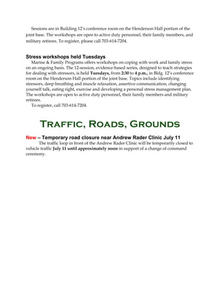 Sessions are in Building 12’s conference room on the Henderson Hall portion of the
joint base. The workshops are open to active duty personnel, their family members, and
military retirees. To register, please call 703-614-7204.
Stress workshops held Tuesdays
Marine & Family Programs offers workshops on coping with work and family stress
on an ongoing basis. The 12-session, evidence-based series, designed to teach strategies
for dealing with stressors, is held Tuesdays, from 2:30 to 4 p.m., in Bldg. 12’s conference
room on the Henderson Hall portion of the joint base. Topics include identifying
stressors, deep breathing and muscle relaxation, assertive communication, changing
yourself talk, eating right, exercise and developing a personal stress management plan.
The workshops are open to active duty personnel, their family members and military
retirees.
To register, call 703-614-7204.
Traffic, Roads, Grounds
New – Temporary road closure near Andrew Rader Clinic July 11
The traffic loop in front of the Andrew Rader Clinic will be temporarily closed to
vehicle traffic July 11 until approximately noon in support of a change of command
ceremony.
 