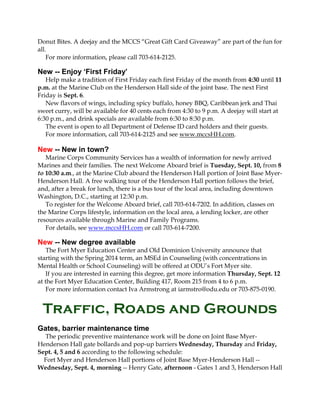 Donut Bites. A deejay and the MCCS “Great Gift Card Giveaway” are part of the fun for
all.
For more information, please call 703-614-2125.
New -- Enjoy ‘First Friday’
Help make a tradition of First Friday each first Friday of the month from 4:30 until 11
p.m. at the Marine Club on the Henderson Hall side of the joint base. The next First
Friday is Sept. 6.
New flavors of wings, including spicy buffalo, honey BBQ, Caribbean jerk and Thai
sweet curry, will be available for 40 cents each from 4:30 to 9 p.m. A deejay will start at
6:30 p.m., and drink specials are available from 6:30 to 8:30 p.m.
The event is open to all Department of Defense ID card holders and their guests.
For more information, call 703-614-2125 and see www.mccsHH.com.
New -- New in town?
Marine Corps Community Services has a wealth of information for newly arrived
Marines and their families. The next Welcome Aboard brief is Tuesday, Sept. 10, from 8
to 10:30 a.m., at the Marine Club aboard the Henderson Hall portion of Joint Base Myer-
Henderson Hall. A free walking tour of the Henderson Hall portion follows the brief,
and, after a break for lunch, there is a bus tour of the local area, including downtown
Washington, D.C., starting at 12:30 p.m.
To register for the Welcome Aboard brief, call 703-614-7202. In addition, classes on
the Marine Corps lifestyle, information on the local area, a lending locker, are other
resources available through Marine and Family Programs.
For details, see www.mccsHH.com or call 703-614-7200.
New -- New degree available
The Fort Myer Education Center and Old Dominion University announce that
starting with the Spring 2014 term, an MSEd in Counseling (with concentrations in
Mental Health or School Counseling) will be offered at ODU’s Fort Myer site.
If you are interested in earning this degree, get more information Thursday, Sept. 12
at the Fort Myer Education Center, Building 417, Room 215 from 4 to 6 p.m.
For more information contact Iva Armstrong at iarmstro@odu.edu or 703-875-0190.
Traffic, Roads and Grounds
Gates, barrier maintenance time
The periodic preventive maintenance work will be done on Joint Base Myer-
Henderson Hall gate bollards and pop-up barriers Wednesday, Thursday and Friday,
Sept. 4, 5 and 6 according to the following schedule:
Fort Myer and Henderson Hall portions of Joint Base Myer-Henderson Hall --
Wednesday, Sept. 4, morning -- Henry Gate, afternoon - Gates 1 and 3, Henderson Hall
 