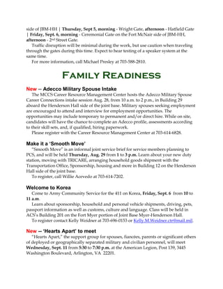 side of JBM-HH | Thursday, Sept 5, morning - Wright Gate, afternoon - Hatfield Gate
| Friday, Sept. 6, morning - Ceremonial Gate on the Fort McNair side of JBM-HH,
afternoon - 2nd Street Gate.
Traffic disruption will be minimal during the work, but use caution when traveling
through the gates during this time. Expect to hear testing of a speaker system at the
same time.
For more information, call Michael Presley at 703-588-2810.
Family Readiness
New -- Adecco Military Spouse Intake
The MCCS Career Resource Management Center hosts the Adecco Military Spouse
Career Connections intake session Aug. 28, from 10 a.m. to 2 p.m., in Building 29
aboard the Henderson Hall side of the joint base. Military spouses seeking employment
are encouraged to attend and interview for employment opportunities. The
opportunities may include temporary to permanent and/or direct hire. While on site,
candidates will have the chance to complete an Adecco profile, assessments according
to their skill sets, and, if qualified, hiring paperwork.
Please register with the Career Resource Management Center at 703-614-6828.
Make it a ‘Smooth Move’
“Smooth Move” is an informal joint service brief for service members planning to
PCS, and will be held Thursday, Aug. 29 from 1 to 3 p.m. Learn about your new duty
station, moving with TRICARE, arranging household goods shipment with the
Transportation Office, Sponsorship, housing and more in Building 12 on the Henderson
Hall side of the joint base.
To register, call Willie Acevedo at 703-614-7202.
Welcome to Korea
Come to Army Community Service for the 411 on Korea, Friday, Sept. 6 from 10 to
11 a.m.
Learn about sponsorship, household and personal vehicle shipments, driving, pets,
passport information as well as customs, culture and language. Class will be held in
ACS’s Building 201 on the Fort Myer portion of Joint Base Myer-Henderson Hall.
To register contact Kelly Weidner at 703-696-0153 or Kelly.M.Weidner.ctr@mail.mil.
New -- ‘Hearts Apart’ to meet
“Hearts Apart,” the support group for spouses, fiancées, parents or significant others
of deployed or geographically separated military and civilian personnel, will meet
Wednesday, Sept. 11 from 5:30 to 7:30 p.m. at the American Legion, Post 139, 3445
Washington Boulevard, Arlington, VA 22201.
 