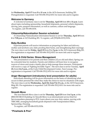 for Wednesday, April 17 from 9 to 11 a.m. in the ACS classroom, building 201.
Preregistration is requested. Call 703-696-3512/6511 for more info and to register.

Welcome to Germany
   A welcome to Germany class is set for Thursday, April 18 from 10 to 11 p.m. Learn
about topics including sponsorship, household shipments, personal vehicle shipments,
driving, pets, passport information, as well as customs, culture and language.
 To register, call 703-696-0156.

Citizenship/Naturalization Session scheduled
   A Citizenship/Naturalization information Session is set for Thursday, April 18 from
6 to 7:30 p.m. at ACS building 201. To register, call (703)696-0153/0156.

Baby Bundles
   Expectant parents will receive information on preparing for labor and delivery,
mother and newborn care, baby proofing their home, and strengthening their marriage.
The next class is set for Friday, April 19 from 3 to 5 p.m. in the ACS classroom Bldg 201.
Pre-registration is requested. Call 703-696-3512/6511 for more info and to register.

Parent & Child Series: Stress Management
   This presentation is for parents and their children (12 yrs old and older). Spring can
be a stressful time for students. Parents and children will learn how to recognize
sources of stress and create a family plan to help manage those stressors. Participants
will receive a copy of 'Fighting Invisible Tigers’. The next class is set for Tuesday, April
23, from 4 to 5 p.m., at the Cody Child Development Center, Teen Lounge. Pre-
registration is requested. Call 703-696-3512/6511 for more info and to register.

Anger Management (introductory level presentation for adults)
   Individuals attending will be given information on the basics of identifying what
occurs in their personal life when they make the choice to react to situations with anger.
The next class is set for Wednesday, April 24, from 9 to 11 a.m., in the ACS Classroom,
Bldg 201. Pre-registration is requested. Call 703-696-3512/6511 for more info and to
register.

Smooth Move
   The next Smooth Move class is set for Thursday, April 25 from 1 to 3 p.m. at the
JBM-HH MCCS building 12. Smooth Move is an informal joint service brief for
Servicemembers planning to PCS. Learn about your new duty station, moving with
TRICARE, arranging household goods shipment with Transportation Office,
Sponsorship, Housing.
   To register, call 703-696-0153/0156.

“Pinwheels & Pins”
 