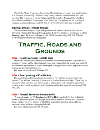 This Child Abuse Awareness Prevention Month closing ceremony and a celebration
is in honor of our Military Children. Enjoy family oriented entertainment, and free
bowling. The ceremony is set for Friday, April 26, from 5 to 7 p.m., at the Joint Base
Myer-Henderson Hall Community Center Ballroom. Pre-registration for bowling is
required as space is limited. Call 703-696-3512/6511 for more info and to register.

Moving Families Through Change
   The seminar is designed to provide parents with tools to create an effective co-
parenting relationship through the separation & divorce process. The seminar is set for
Tuesday, April 30, from 1 to 5 p.m., in the ACS Classroom, Bldg 201. Call 703-696-
3512/6511 for more info and to register.



        Traffic, Roads and
            Grounds
NEW – Repair work near Hatfield Gate
   Water line repair work on the exit lane of the vehicle search area of Hatfield Gate is
underway. Cones will be placed at each entry and exit point of the search lane but will
not affect the regular flow of traffic entering or exiting the installation. Repair work will
be ongoing throughout this week.
   For more information call 703-696-3820.

NEW – Road painting at Fort McNair
  The centerlines and crosswalks on the roads of Fort McNair are currently being
painted. This will not cause any of the roads to be shut down or blocked. There may be
occasions when only one lane can be used at a time; there will be control personnel
present to keep traffic moving in both directions safely. For more information call 703-
696-3290.


NEW – Funeral Service to disrupt traffic
    A funeral service on Wednesday, April 17 at 12:45 p.m. for LTC Don C. Faith Jr.,
Medal of Honor recipient, will disrupt traffic at the corner of McNair and Carpenter
Roads on the Fort Myer portion of JBM-HH. During this time it is advised to use
alternate routes while traveling on JBM-HH.
   For more information call 703-696-3290.
 