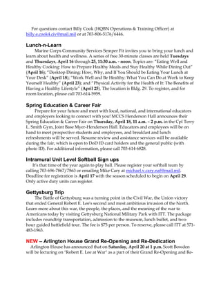For questions contact Billy Cook (HQBN Operations & Training Officer) at
billy.e.cook4.civ@mail.mil or at 703-806-5176/6446.

Lunch-n-Learn
     Marine Corps Community Services Semper Fit invites you to bring your lunch and
learn about health and wellness. A series of free 30-minute classes are held Tuesdays
and Thursdays, April 16 through 25, 11:30 a.m. - noon. Topics are: “Eating Well and
Healthy Cooking: How to Prepare Healthy Meals and Stay Healthy While Dining Out”
(April 16); “Desktop Dining: How, Why, and If You Should be Eating Your Lunch at
Your Desk” (April 18); “Work Well and Be Healthy: What You Can Do at Work to Keep
Yourself Healthy” (April 23); and “Physical Activity for the Health of It: The Benefits of
Having a Healthy Lifestyle” (April 25). The location is Bldg. 29. To register, and for
room location, please call 703-614-5959.

Spring Education & Career Fair
     Prepare for your future and meet with local, national, and international educators
and employers looking to connect with you! MCCS Henderson Hall announces their
Spring Education & Career Fair on Thursday, April 18, 11 a.m. – 2 p.m. in the Cpl Terry
L. Smith Gym, Joint Base Myer-Henderson Hall. Educators and employees will be on
hand to meet prospective students and employees, and breakfast and lunch
refreshments will be served. Resume review and assistance services will be available
during the fair, which is open to DoD ID card holders and the general public (with
photo ID). For additional information, please call 703-614-6828.

Intramural Unit Level Softball Sign ups
    It's that time of the year again to play ball. Please register your softball team by
calling 703-696-7867/7863 or emailing Mike Cary at michael.v.cary.naf@mail.mil.
Deadline for registration is April 17 with the season scheduled to begin on April 29.
Only active duty units can register.

Gettysburg Trip
     The Battle of Gettysburg was a turning point in the Civil War, the Union victory
that ended General Robert E. Lee's second and most ambitious invasion of the North.
Learn more about this war, the people, the places, and the meaning of the war to
Americans today by visiting Gettysburg National Military Park with ITT. The package
includes roundtrip transportation, admission to the museum, lunch buffet, and two-
hour guided battlefield tour. The fee is $75 per person. To reserve, please call ITT at 571-
483-1963.

NEW – Arlington House Grand Re-Opening and Re-Dedication
  Arlington House has announced that on Saturday, April 20 at 1 p.m. Scott Bowden
will be lecturing on "Robert E. Lee at War" as a part of their Grand Re-Opening and Re-
 