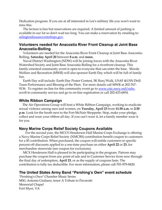 Dedication program. If you are at all interested in Lee's military life you won't want to
miss this.
   The lecture is free but reservations are required. A limited amount of parking is
available in our lot so don't wait too long. You can make a reservation by emailing to:
arlingtonhouseevents@nps.gov.

Volunteers needed for Anacostia River Front Cleanup at Joint Base
Anacostia-Bolling
   Volunteers are needed for the Anacostia River Front Cleanup at Joint Base Anacostia-
Bolling, Saturday April 20 between 8 a.m. and noon.
   Naval District Washington (NDW) will be joining forces with the Anacostia River
Watershed Society and Joint Base Anacostia-Bolling for a riverfront cleanup. This
family-oriented community event is open to everyone that can enter the base. Morale
Welfare and Recreation (MWR) will also sponsor Earth Day which will be full of family
fun.
   Earth Day will include: Earth Day Poster Contest, 5K Run/Walk, USAF &USN Drill
Team Performance and Blessing of the Fleet. For more details call MWR at 202-767-
9136. To register on-line for this community event go to www.cnic.navy.mil/ndw,
scroll to community service and go to on-line registration or call 202-433-6854.

White Ribbon Campaign
  The Air Operations Group will host a White Ribbon Campaign, working to eradicate
sexual violence among men and women, on Tuesday, April 23 from 11:30 a.m. to 2:30
p.m. Look for the booth next to the Fort McNair Shoppette. Stop, make your pledge,
collect and wear your ribbon all day. If you can’t wear it, let a family member wear it
for you.

Navy Marine Corps Relief Society Coupons Available
     For the second year, the MCCS Henderson Hall Marine Corps Exchange is offering
a Navy-Marine Corps Relief Society (NMCRS) contribution benefit coupon to customers
for a $5 contribution. When purchased, the coupon will entitle customers to specific
percent-off discounts applied to a one-time purchase on either April 22 or 23, for
merchandise storewide (see coupon for exclusions).
   MCX Henderson Hall is pleased to be participating in the program. Patrons may
purchase the coupon from any point of sale and in Customer Service from now through
the final day of redemption, April 23, or as the supply of coupons lasts. The
contribution is fully tax deductible. For more information, please call 703-979-8420.

The United States Army Band “Pershing’s Own” event schedule
"Pershing's Own" Chamber Music Series
MSG Antonio Giuliano, tenor A Tribute to Pavarotti
Memorial Chapel
Fort Myer, VA
 