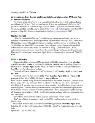 Tuesday, April 23 at 7:30 p.m.

Army Acquisition Corps seeking eligible candidates for 51C and FA-
51 reclassification
   The Army Acquisition Corps is growing the contracting corps and seeking eligible
candidates for 51C and FA-51 reclassification. If you are an Officer (O-3-O-4) or NCO
(E-5-E-6) interested in a career change you can attend a question and answer session
Tuesday, April 23 from 10 a.m. to noon at the Town Hall building 243 on the Fort Myer
portion of JBM-HH. For more information visit http://asc.army.mil. 8247

Wall of Heroes
     The Henderson Hall Marine Corps Exchange invites you to honor your service
member and military child. In recognition of “Month of the Military Child,” Operation
Military Kids is providing photo frames to families for the purpose of posting in the
“wall of heroes” in the MCX breezeway. Drop off your photo of your military child
with his or her active duty “hero” in uniform at Bldg. 12, School Liaison Office.
Alternately, pick up a photo frame from the Marine Corps Exchange Customer Service.
Photos will be displayed throughout April. For more information, please call 703-693-
8378.

NEW – Shred It
    Directorate of Environmental Management will hold a shredding event Monday,
April 23 from 9 to 10 a.m. at building 29 and from 10 to 11 a.m. at building 62 on Fort
McNair. On Tuesday, April 24, the “Shred it” vehicle will be at Henderson Hall and
Fort Myer on the following schedule:
    The truck will be at Henderson Hall’s building 29 on Tuesday, April 24 from 9 a.m.
to 2 p.m.
    The truck will be at Fort Myer’s Bldg. 59 on Tuesday, April 24 from 10 a.m. to 11
p.m. and at Fort Myer’s Bldg. 321 from 11 a.m. to 12 p.m.
Here’s how it works: Bring whatever materials you have to be shredded. This can be in
boxes, bags, piles – no problem. There is a limit of five boxes. JBM-HH’s partner in
shredding will transfer your documents into a container to be lifted and tipped into the
shredding unit. You can watch your documents being securely destroyed right on the
truck. Shred because you can prevent identity theft – those documents will be history;
all shredded material is recycled – good for the earth; and you will meet your neighbors
and colleagues.
    Shred this: paper, manila folders, staples, paper clips, rubber bands.
    Don’t shred this: newspaper, credit cards, CDs, cardboard, three-ring binders,
binder clips.
   In addition there will be an electronics shredding event on Thursday, April 25 at
building 321 on the Fort Myer portion of JBM-HH from 9 to 11 a.m. Personal property
only.
Questions? Call 703-696-3791.
 