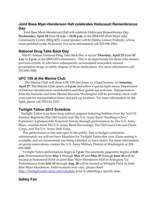Joint Base Myer-Henderson Hall celebrates Holocaust Remembrance
Day
  Joint Base Myer-Henderson Hall will celebrate Holocaust Remembrance Day
Wednesday, April 24 from 11 a.m. – 12:30 p.m. at the JBM-HH (Fort Myer side)
Community Center (Bldg 405). Guest speaker will be Halina Litman Peabody, whose
Aunt perished in the Holocaust. For more information call 703-696-2964.

National Drug Take Back Day
  The 6th Annual National Drug Take Back Day is set for Thursday, April 25 from 10
a.m. to 2 p.m. at the JBM-HH commissary. This is an opportunity for those who missed
previous events, or who have subsequently accumulated unwanted, unused
prescription drugs, to safely dispose of those medications. For more information call
703-696-3900.

UFC 159 at the Marine Club
     The Marine Club will show UFC 159, Jon Jones vs. Chael Sonnen, on Saturday,
April 27. The Marine Club opens at 8 p.m. and offers a special fight menu. Department
of Defense identification cards holders and their guests are welcome. Transportation
from the barracks and from Marine Barracks Washington will be provided; check with
your unit for transportation times and pick up locations. For more information on the
fight, please call 703-614-2125.

Twilight Tattoo 2013 Schedule
  Twilight Tattoo is an hour-long military pageant featuring Soldiers from the 3rd U.S.
Infantry Regiment (The Old Guard) and The U.S. Army Band "Pershing's Own."
Experience a glimpse into American history through performances by The U.S. Army
Blues, vocalists from The U.S. Army Band Downrange, The Old Guard Fife and Drum
Corps, and The U.S. Army Drill Team.
   This performance is free and open to the public. Due to budget constraints
unfortunately we will not have bleachers for Twilight Tattoo this year. Grass seating is
available, and we recommend you bring a blanket or lawn chairs. For more information
on group reservations, contact the U.S. Army Military District of Washington at 202-
685-2888.
   Twilight Tattoo performances begin at 7 p.m. Pre-ceremony pageantry begins at 6:45
p.m. Performances from May 1 through May 15 and May 29 through June 26 will be
located at Summerall Field on Joint Base Myer-Henderson Hall in Arlington, Va.
Performances from July 10 through Aug. 28 will be located at Whipple Field on Joint
Base Myer-Henderson. Field locations may vary, please check
http://twilight.mdw.army.mil/schedule prior to attending a specific date.

Safety Fair
 