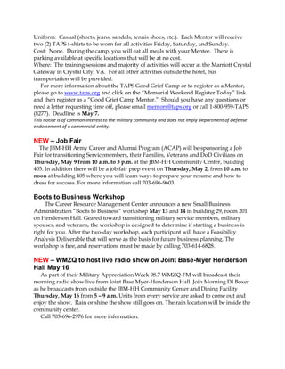 Uniform: Casual (shorts, jeans, sandals, tennis shoes, etc.). Each Mentor will receive
two (2) TAPS t-shirts to be worn for all activities Friday, Saturday, and Sunday.
Cost: None. During the camp, you will eat all meals with your Mentee. There is
parking available at specific locations that will be at no cost.
Where: The training sessions and majority of activities will occur at the Marriott Crystal
Gateway in Crystal City, VA. For all other activities outside the hotel, bus
transportation will be provided.
   For more information about the TAPS Good Grief Camp or to register as a Mentor,
please go to www.taps.org and click on the “Memorial Weekend Register Today” link
and then register as a “Good Grief Camp Mentor.” Should you have any questions or
need a letter requesting time off, please email mentors@taps.org or call 1-800-959-TAPS
(8277). Deadline is May 7.
This notice is of common interest to the military community and does not imply Department of Defense
endorsement of a commercial entity.

NEW – Job Fair
  The JBM-HH Army Career and Alumni Program (ACAP) will be sponsoring a Job
Fair for transitioning Servicemembers, their Families, Veterans and DoD Civilians on
Thursday, May 9 from 10 a.m. to 3 p.m. at the JBM-HH Community Center, building
405. In addition there will be a job fair prep event on Thursday, May 2, from 10 a.m. to
noon at building 405 where you will learn ways to prepare your resume and how to
dress for success. For more information call 703-696-9603.

Boots to Business Workshop
     The Career Resource Management Center announces a new Small Business
Administration “Boots to Business” workshop May 13 and 14 in building 29, room 201
on Henderson Hall. Geared toward transitioning military service members, military
spouses, and veterans, the workshop is designed to determine if starting a business is
right for you. After the two-day workshop, each participant will have a Feasibility
Analysis Deliverable that will serve as the basis for future business planning. The
workshop is free, and reservations must be made by calling 703-614-6828.

NEW – WMZQ to host live radio show on Joint Base-Myer Henderson
Hall May 16
   As part of their Military Appreciation Week 98.7 WMZQ-FM will broadcast their
morning radio show live from Joint Base Myer-Henderson Hall. Join Morning DJ Boxer
as he broadcasts from outside the JBM-HH Community Center and Dining Facility
Thursday, May 16 from 5 – 9 a.m. Units from every service are asked to come out and
enjoy the show. Rain or shine the show still goes on. The rain location will be inside the
community center.
   Call 703-696-2976 for more information.
 