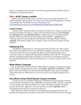 daily or as needed. In the near future we will be using email blasts/bulletins only for
emergency or critical information.

NEW - ACAP Classes available
   Soldiers leaving the military have a number of ways to ease their transition and
make finding the right job easier. The Army Career and Alumni Program has a number
of upcoming classes available. For more information visit
www.jbmhh.army.mil/inc/ACAP%20Schedule%20April-June%202013.pdf.

Lunch-n-Learn
     Marine Corps Community Services Semper Fit invites you to bring your lunch and
learn about health and wellness. A series of free 30-minute classes are held Tuesdays
and Thursdays, through April 25, 11:30 a.m. - noon. Topics are: “Work Well and Be
Healthy: What You Can Do at Work to Keep Yourself Healthy” (April 23); and
“Physical Activity for the Health of It: The Benefits of Having a Healthy Lifestyle”
(April 25). The location is Bldg. 29. To register, and for room location, please call 703-
614-5959.

Gettysburg Trip
     The Battle of Gettysburg was a turning point in the Civil War, the Union victory
that ended General Robert E. Lee's second and most ambitious invasion of the North.
Learn more about this war, the people, the places, and the meaning of the war to
Americans today by visiting Gettysburg National Military Park with ITT. The package
includes roundtrip transportation, admission to the museum, lunch buffet, and two-
hour guided battlefield tour. The fee is $75 per person. To reserve, please call ITT at 571-
483-1963.

White Ribbon Campaign
  The Air Operations Group will host a White Ribbon Campaign, working to eradicate
sexual violence among men and women, on Tuesday, April 23 from 11:30 a.m. to 2:30
p.m. Look for the booth next to the Fort McNair Shoppette. Stop, make your pledge,
collect and wear your ribbon all day. If you can’t wear it, let a family member wear it
for you.

Navy Marine Corps Relief Society Coupons Available
     For the second year, the MCCS Henderson Hall Marine Corps Exchange is offering
a Navy-Marine Corps Relief Society (NMCRS) contribution benefit coupon to customers
for a $5 contribution. When purchased, the coupon will entitle customers to specific
percent-off discounts applied to a one-time purchase on either April 22 or 23, for
merchandise storewide (see coupon for exclusions).
   MCX Henderson Hall is pleased to be participating in the program. Patrons may
purchase the coupon from any point of sale and in Customer Service from now through
 