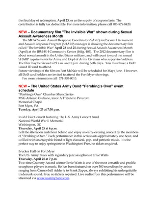 the final day of redemption, April 23, or as the supply of coupons lasts. The
contribution is fully tax deductible. For more information, please call 703-979-8420.

NEW – Documentary film "The Invisible War" shown during Sexual
Assault Awareness Month
    The MDW Sexual Assault Response Coordinator (SARC) and Sexual Harassment
and Assault Response Program (SHARP) manager is showing the documentary film
called "The Invisible War" April 23 and 25 during Sexual Assault Awareness Month
(April) at the JBM-HH Community Center (bldg. 405). The 2012 documentary film is
about sexual assault in the United States military, and will count toward the annual
SHARP requirements for Army and Dept of Army Civilians who supervise Soldiers.
The film may be viewed at 9 a.m. and 1 p.m. during both days. You must have a DoD
issued ID card to attend.
Future viewings of the film on Fort McNair will be scheduled for May/June. However,
all DoD card holders are invited to attend the Fort Myer showings.
    For more information call 571-305-0010.

NEW – The United States Army Band “Pershing’s Own” event
schedule
"Pershing's Own" Chamber Music Series
MSG Antonio Giuliano, tenor A Tribute to Pavarotti
Memorial Chapel
Fort Myer, VA
Tuesday, April 23 at 7:30 p.m.

Rush Hour Concert featuring The U.S. Army Concert Band
National World War II Memorial
Washington, DC
Thursday, April 25 at 6 p.m.
Left the afternoon rush hour behind and enjoy an early-evening concert by the members
of “Pershing’s Own.” Each performance in this series lasts approximately one hour, and
is filled with an enjoyable blend of light classical, pop, and patriotic music. It’s the
perfect way to enjoy springtime in Washington! Free, no tickets required.

Brucker Hall on Fort Myer
The U.S. Army Blues with legendary jazz saxophonist Ernie Watts
Thursday, April 25 at 7 p.m.
Two-time Grammy Award winner Ernie Watts is one of the most versatile and prolific
saxophone players in music. He has been featured on over 500 recordings by artists
ranging from Cannonball Adderly to Frank Zappa, always exhibiting his unforgettable
trademark sound. Free, no tickets required. Live audio from this performance will be
streamed via www.usarmyband.com.
 