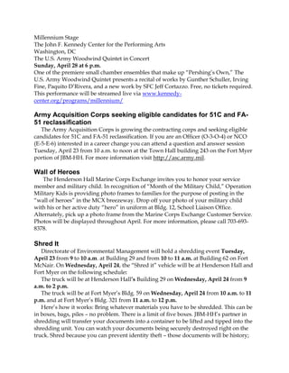 Millennium Stage
The John F. Kennedy Center for the Performing Arts
Washington, DC
The U.S. Army Woodwind Quintet in Concert
Sunday, April 28 at 6 p.m.
One of the premiere small chamber ensembles that make up “Pershing’s Own,” The
U.S. Army Woodwind Quintet presents a recital of works by Gunther Schuller, Irving
Fine, Paquito D’Rivera, and a new work by SFC Jeff Cortazzo. Free, no tickets required.
This performance will be streamed live via www.kennedy-
center.org/programs/millennium/

Army Acquisition Corps seeking eligible candidates for 51C and FA-
51 reclassification
   The Army Acquisition Corps is growing the contracting corps and seeking eligible
candidates for 51C and FA-51 reclassification. If you are an Officer (O-3-O-4) or NCO
(E-5-E-6) interested in a career change you can attend a question and answer session
Tuesday, April 23 from 10 a.m. to noon at the Town Hall building 243 on the Fort Myer
portion of JBM-HH. For more information visit http://asc.army.mil.

Wall of Heroes
   The Henderson Hall Marine Corps Exchange invites you to honor your service
member and military child. In recognition of “Month of the Military Child,” Operation
Military Kids is providing photo frames to families for the purpose of posting in the
“wall of heroes” in the MCX breezeway. Drop off your photo of your military child
with his or her active duty “hero” in uniform at Bldg. 12, School Liaison Office.
Alternately, pick up a photo frame from the Marine Corps Exchange Customer Service.
Photos will be displayed throughout April. For more information, please call 703-693-
8378.

Shred It
   Directorate of Environmental Management will hold a shredding event Tuesday,
April 23 from 9 to 10 a.m. at Building 29 and from 10 to 11 a.m. at Building 62 on Fort
McNair. On Wednesday, April 24, the “Shred it” vehicle will be at Henderson Hall and
Fort Myer on the following schedule:
   The truck will be at Henderson Hall’s Building 29 on Wednesday, April 24 from 9
a.m. to 2 p.m.
   The truck will be at Fort Myer’s Bldg. 59 on Wednesday, April 24 from 10 a.m. to 11
p.m. and at Fort Myer’s Bldg. 321 from 11 a.m. to 12 p.m.
   Here’s how it works: Bring whatever materials you have to be shredded. This can be
in boxes, bags, piles – no problem. There is a limit of five boxes. JBM-HH’s partner in
shredding will transfer your documents into a container to be lifted and tipped into the
shredding unit. You can watch your documents being securely destroyed right on the
truck. Shred because you can prevent identity theft – those documents will be history;
 