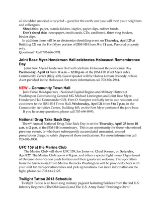 all shredded material is recycled – good for the earth; and you will meet your neighbors
and colleagues.
    Shred this: paper, manila folders, staples, paper clips, rubber bands.
    Don’t shred this: newspaper, credit cards, CDs, cardboard, three-ring binders,
binder clips.
   In addition there will be an electronics shredding event on Thursday, April 25 at
Building 321 on the Fort Myer portion of JBM-HH from 9 to 11 a.m. Personal property
only.
Questions? Call 703-696-3791.

Joint Base Myer-Henderson Hall celebrates Holocaust Remembrance
Day
  Joint Base Myer-Henderson Hall will celebrate Holocaust Remembrance Day
Wednesday, April 24 from 11 a.m. – 12:30 p.m. at the JBM-HH (Fort Myer side)
Community Center (Bldg 405). Guest speaker will be Halina Litman Peabody, whose
Aunt perished in the Holocaust. For more information call 703-696-2964.

NEW – Community Town Hall
   Joint Force Headquarters - National Capital Region and Military District of
Washington Commanding General MG Michael Linnington and Joint Base Myer-
Henderson Hall Commander COL Fern O. Sumpter cordially invite our residents and
customers to the JBM-HH Town Hall, Wednesday, April 24 from 5 to 7 p.m. in the
Community Activities Center, Building 405, on the Fort Myer portion of the joint base.
   If you have any questions, please call 703-696-8993.

National Drug Take Back Day
  The 6th Annual National Drug Take Back Day is set for Thursday, April 25 from 10
a.m. to 2 p.m. at the JBM-HH commissary. This is an opportunity for those who missed
previous events, or who have subsequently accumulated unwanted, unused
prescription drugs, to safely dispose of those medications. For more information call
703-696-3900.

UFC 159 at the Marine Club
    The Marine Club will show UFC 159, Jon Jones vs. Chael Sonnen, on Saturday,
April 27. The Marine Club opens at 8 p.m. and offers a special fight menu. Department
of Defense identification cards holders and their guests are welcome. Transportation
from the barracks and from Marine Barracks Washington will be provided; check with
your unit for transportation times and pick up locations. For more information on the
fight, please call 703-614-2125.

Twilight Tattoo 2013 Schedule
  Twilight Tattoo is an hour-long military pageant featuring Soldiers from the 3rd U.S.
Infantry Regiment (The Old Guard) and The U.S. Army Band "Pershing's Own."
 