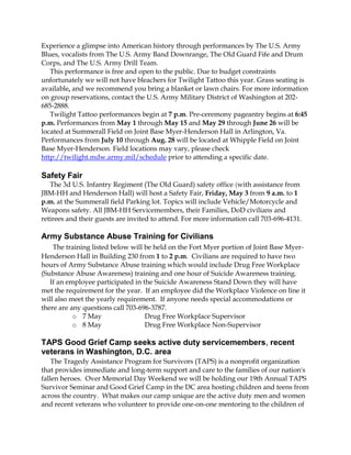 Experience a glimpse into American history through performances by The U.S. Army
Blues, vocalists from The U.S. Army Band Downrange, The Old Guard Fife and Drum
Corps, and The U.S. Army Drill Team.
   This performance is free and open to the public. Due to budget constraints
unfortunately we will not have bleachers for Twilight Tattoo this year. Grass seating is
available, and we recommend you bring a blanket or lawn chairs. For more information
on group reservations, contact the U.S. Army Military District of Washington at 202-
685-2888.
   Twilight Tattoo performances begin at 7 p.m. Pre-ceremony pageantry begins at 6:45
p.m. Performances from May 1 through May 15 and May 29 through June 26 will be
located at Summerall Field on Joint Base Myer-Henderson Hall in Arlington, Va.
Performances from July 10 through Aug. 28 will be located at Whipple Field on Joint
Base Myer-Henderson. Field locations may vary, please check
http://twilight.mdw.army.mil/schedule prior to attending a specific date.

Safety Fair
   The 3d U.S. Infantry Regiment (The Old Guard) safety office (with assistance from
JBM-HH and Henderson Hall) will host a Safety Fair, Friday, May 3 from 9 a.m. to 1
p.m. at the Summerall field Parking lot. Topics will include Vehicle/Motorcycle and
Weapons safety. All JBM-HH Servicemembers, their Families, DoD civilians and
retirees and their guests are invited to attend. For more information call 703-696-4131.

Army Substance Abuse Training for Civilians
    The training listed below will be held on the Fort Myer portion of Joint Base Myer-
Henderson Hall in Building 230 from 1 to 2 p.m. Civilians are required to have two
hours of Army Substance Abuse training which would include Drug Free Workplace
(Substance Abuse Awareness) training and one hour of Suicide Awareness training.
   If an employee participated in the Suicide Awareness Stand Down they will have
met the requirement for the year. If an employee did the Workplace Violence on line it
will also meet the yearly requirement. If anyone needs special accommodations or
there are any questions call 703-696-3787.
           o 7 May                 Drug Free Workplace Supervisor
           o 8 May                 Drug Free Workplace Non-Supervisor

TAPS Good Grief Camp seeks active duty servicemembers, recent
veterans in Washington, D.C. area
    The Tragedy Assistance Program for Survivors (TAPS) is a nonprofit organization
that provides immediate and long-term support and care to the families of our nation's
fallen heroes. Over Memorial Day Weekend we will be holding our 19th Annual TAPS
Survivor Seminar and Good Grief Camp in the DC area hosting children and teens from
across the country. What makes our camp unique are the active duty men and women
and recent veterans who volunteer to provide one-on-one mentoring to the children of
 