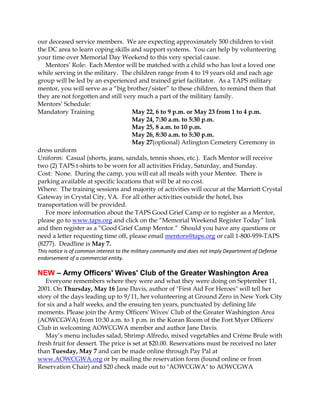 our deceased service members. We are expecting approximately 500 children to visit
the DC area to learn coping skills and support systems. You can help by volunteering
your time over Memorial Day Weekend to this very special cause.
   Mentors’ Role: Each Mentor will be matched with a child who has lost a loved one
while serving in the military. The children range from 4 to 19 years old and each age
group will be led by an experienced and trained grief facilitator. As a TAPS military
mentor, you will serve as a “big brother/sister” to these children, to remind them that
they are not forgotten and still very much a part of the military family.
Mentors’ Schedule:
Mandatory Training                  May 22, 6 to 9 p.m. or May 23 from 1 to 4 p.m.
                                    May 24, 7:30 a.m. to 5:30 p.m.
                                    May 25, 8 a.m. to 10 p.m.
                                    May 26, 8:30 a.m. to 5:30 p.m.
                                    May 27(optional) Arlington Cemetery Ceremony in
dress uniform
Uniform: Casual (shorts, jeans, sandals, tennis shoes, etc.). Each Mentor will receive
two (2) TAPS t-shirts to be worn for all activities Friday, Saturday, and Sunday.
Cost: None. During the camp, you will eat all meals with your Mentee. There is
parking available at specific locations that will be at no cost.
Where: The training sessions and majority of activities will occur at the Marriott Crystal
Gateway in Crystal City, VA. For all other activities outside the hotel, bus
transportation will be provided.
   For more information about the TAPS Good Grief Camp or to register as a Mentor,
please go to www.taps.org and click on the “Memorial Weekend Register Today” link
and then register as a “Good Grief Camp Mentor.” Should you have any questions or
need a letter requesting time off, please email mentors@taps.org or call 1-800-959-TAPS
(8277). Deadline is May 7.
This notice is of common interest to the military community and does not imply Department of Defense
endorsement of a commercial entity.

NEW – Army Officers' Wives' Club of the Greater Washington Area
   Everyone remembers where they were and what they were doing on September 11,
2001. On Thursday, May 16 Jane Davis, author of "First Aid For Heroes" will tell her
story of the days leading up to 9/11, her volunteering at Ground Zero in New York City
for six and a half weeks, and the ensuing ten years, punctuated by defining life
moments. Please join the Army Officers' Wives' Club of the Greater Washington Area
(AOWCGWA) from 10:30 a.m. to 1 p.m. in the Koran Room of the Fort Myer Officers'
Club in welcoming AOWCGWA member and author Jane Davis.
   May’s menu includes salad, Shrimp Alfredo, mixed vegetables and Crème Brule with
fresh fruit for dessert. The price is set at $20.00. Reservations must be received no later
than Tuesday, May 7 and can be made online through Pay Pal at
www.AOWCGWA.org or by mailing the reservation form (found online or from
Reservation Chair) and $20 check made out to "AOWCGWA" to AOWCGWA
 