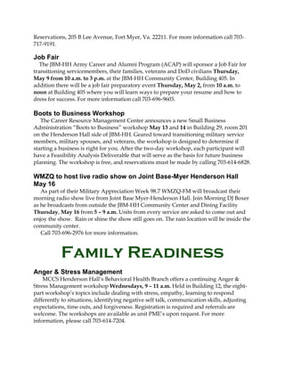Reservations, 205 B Lee Avenue, Fort Myer, Va. 22211. For more information call 703-
717-9191.

Job Fair
   The JBM-HH Army Career and Alumni Program (ACAP) will sponsor a Job Fair for
transitioning servicemembers, their families, veterans and DoD civilians Thursday,
May 9 from 10 a.m. to 3 p.m. at the JBM-HH Community Center, Building 405. In
addition there will be a job fair preparatory event Thursday, May 2, from 10 a.m. to
noon at Building 405 where you will learn ways to prepare your resume and how to
dress for success. For more information call 703-696-9603.

Boots to Business Workshop
   The Career Resource Management Center announces a new Small Business
Administration “Boots to Business” workshop May 13 and 14 in Building 29, room 201
on the Henderson Hall side of JBM-HH. Geared toward transitioning military service
members, military spouses, and veterans, the workshop is designed to determine if
starting a business is right for you. After the two-day workshop, each participant will
have a Feasibility Analysis Deliverable that will serve as the basis for future business
planning. The workshop is free, and reservations must be made by calling 703-614-6828.

WMZQ to host live radio show on Joint Base-Myer Henderson Hall
May 16
   As part of their Military Appreciation Week 98.7 WMZQ-FM will broadcast their
morning radio show live from Joint Base Myer-Henderson Hall. Join Morning DJ Boxer
as he broadcasts from outside the JBM-HH Community Center and Dining Facility
Thursday, May 16 from 5 – 9 a.m. Units from every service are asked to come out and
enjoy the show. Rain or shine the show still goes on. The rain location will be inside the
community center.
   Call 703-696-2976 for more information.



           Family Readiness
Anger & Stress Management
    MCCS Henderson Hall’s Behavioral Health Branch offers a continuing Anger &
Stress Management workshop Wednesdays, 9 – 11 a.m. Held in Building 12, the eight-
part workshop’s topics include dealing with stress, empathy, learning to respond
differently to situations, identifying negative self talk, communication skills, adjusting
expectations, time outs, and forgiveness. Registration is required and referrals are
welcome. The workshops are available as unit PME’s upon request. For more
information, please call 703-614-7204.
 