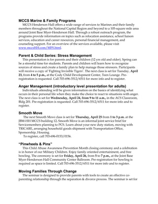 MCCS Marine & Family Programs
   MCCS Henderson Hall offers a wide range of services to Marines and their family
members throughout the National Capital Region and beyond to a 105-square mile area
around Joint Base Myer-Henderson Hall. Through a robust outreach program, the
programs provide information on topics such as relocation assistance, school liaison
services, education and career resources, personal financial management, and
counseling support. For an overview of the services available, please visit
www.mccsHH.com/MFS.html.

Parent & Child Series: Stress Management
   This presentation is for parents and their children (12 yrs old and older). Spring can
be a stressful time for students. Parents and children will learn how to recognize
sources of stress and create a family plan to help manage those stressors. Participants
will receive a copy of 'Fighting Invisible Tigers’. The next class is set for Tuesday, April
23, from 4 to 5 p.m., at the Cody Child Development Center, Teen Lounge. Pre-
registration is requested. Call 703-696-3512/6511 for more info and to register.

Anger Management (introductory level presentation for adults)
   Individuals attending will be given information on the basics of identifying what
occurs in their personal life when they make the choice to react to situations with anger.
The next class is set for Wednesday, April 24, from 9 to 11 a.m., in the ACS Classroom,
Bldg 201. Pre-registration is requested. Call 703-696-3512/6511 for more info and to
register.

Smooth Move
   The next Smooth Move class is set for Thursday, April 25 from 1 to 3 p.m. at the
JBM-HH MCCS building 12. Smooth Move is an informal joint service brief for
Servicemembers planning to PCS. Learn about your new duty station, moving with
TRICARE, arranging household goods shipment with Transportation Office,
Sponsorship, Housing.
   To register, call 703-696-0153/0156.

“Pinwheels & Pins”
    This Child Abuse Awareness Prevention Month closing ceremony and a celebration
is in honor of our Military Children. Enjoy family oriented entertainment, and free
bowling. The ceremony is set for Friday, April 26, from 5 to 7 p.m., at the Joint Base
Myer-Henderson Hall Community Center Ballroom. Pre-registration for bowling is
required as space is limited. Call 703-696-3512/6511 for more info and to register.

Moving Families Through Change
  The seminar is designed to provide parents with tools to create an effective co-
parenting relationship through the separation & divorce process. The seminar is set for
 