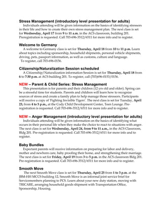 Stress Management (introductory level presentation for adults)
   Individuals attending will be given information on the basics of identifying stressors
in their life and how to create their own stress management plan. The next class is set
for Wednesday, April 17 from 9 to 11 a.m. in the ACS classroom, building 201.
Preregistration is requested. Call 703-696-3512/6511 for more info and to register.

Welcome to Germany
   A welcome to Germany class is set for Thursday, April 18 from 10 to 11 p.m. Learn
about topics including sponsorship, household shipments, personal vehicle shipments,
driving, pets, passport information, as well as customs, culture and language.
 To register, call 703-696-0156.

Citizenship/Naturalization Session scheduled
   A Citizenship/Naturalization information Session is set for Thursday, April 18 from
6 to 7:30 p.m. at ACS building 201. To register, call (703)696-0153/0156.

NEW – Parent & Child Series: Stress Management
   This presentation is for parents and their children (12 yrs old and older). Spring can
be a stressful time for students. Parents and children will learn how to recognize
sources of stress and create a family plan to help manage those stressors. Participants
will receive a copy of 'Fighting Invisible Tigers’. The next class is set for Tuesday, April
23, from 4 to 5 p.m., at the Cody Child Development Center, Teen Lounge. Pre-
registration is requested. Call 703-696-3512/6511 for more info and to register.

NEW – Anger Management (introductory level presentation for adults)
   Individuals attending will be given information on the basics of identifying what
occurs in their personal life when they make the choice to react to situations with anger.
The next class is set for Wednesday, April 24, from 9 to 11 a.m., in the ACS Classroom,
Bldg 201. Pre-registration is requested. Call 703-696-3512/6511 for more info and to
register.

Baby Bundles
   Expectant parents will receive information on preparing for labor and delivery,
mother and newborn care, baby proofing their home, and strengthening their marriage.
The next class is set for Friday, April 19 from 3 to 5 p.m. in the ACS classroom Bldg 201.
Pre-registration is requested. Call 703-696-3512/6511 for more info and to register.

Smooth Move
   The next Smooth Move class is set for Thursday, April 25 from 1 to 3 p.m. at the
JBM-HH MCCS building 12. Smooth Move is an informal joint service brief for
Servicemembers planning to PCS. Learn about your new duty station, moving with
TRICARE, arranging household goods shipment with Transportation Office,
Sponsorship, Housing.
 
