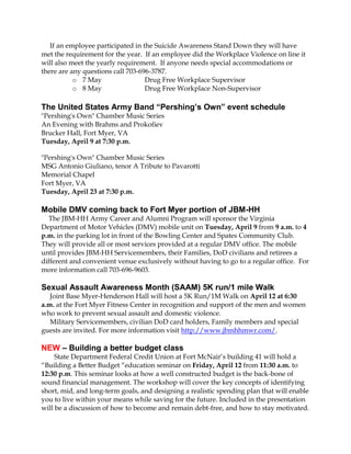 If an employee participated in the Suicide Awareness Stand Down they will have
met the requirement for the year. If an employee did the Workplace Violence on line it
will also meet the yearly requirement. If anyone needs special accommodations or
there are any questions call 703-696-3787.
           o 7 May                 Drug Free Workplace Supervisor
           o 8 May                 Drug Free Workplace Non-Supervisor

The United States Army Band “Pershing’s Own” event schedule
"Pershing's Own" Chamber Music Series
An Evening with Brahms and Prokofiev
Brucker Hall, Fort Myer, VA
Tuesday, April 9 at 7:30 p.m.

"Pershing's Own" Chamber Music Series
MSG Antonio Giuliano, tenor A Tribute to Pavarotti
Memorial Chapel
Fort Myer, VA
Tuesday, April 23 at 7:30 p.m.

Mobile DMV coming back to Fort Myer portion of JBM-HH
  The JBM-HH Army Career and Alumni Program will sponsor the Virginia
Department of Motor Vehicles (DMV) mobile unit on Tuesday, April 9 from 9 a.m. to 4
p.m. in the parking lot in front of the Bowling Center and Spates Community Club.
They will provide all or most services provided at a regular DMV office. The mobile
until provides JBM-HH Servicemembers, their Families, DoD civilians and retirees a
different and convenient venue exclusively without having to go to a regular office. For
more information call 703-696-9603.

Sexual Assault Awareness Month (SAAM) 5K run/1 mile Walk
   Joint Base Myer-Henderson Hall will host a 5K Run/1M Walk on April 12 at 6:30
a.m. at the Fort Myer Fitness Center in recognition and support of the men and women
who work to prevent sexual assault and domestic violence.
   Military Servicemembers, civilian DoD card holders, Family members and special
guests are invited. For more information visit http://www.jbmhhmwr.com/.

NEW – Building a better budget class
     State Department Federal Credit Union at Fort McNair’s building 41 will hold a
“Building a Better Budget “education seminar on Friday, April 12 from 11:30 a.m. to
12:30 p.m. This seminar looks at how a well constructed budget is the back-bone of
sound financial management. The workshop will cover the key concepts of identifying
short, mid, and long-term goals, and designing a realistic spending plan that will enable
you to live within your means while saving for the future. Included in the presentation
will be a discussion of how to become and remain debt-free, and how to stay motivated.
 