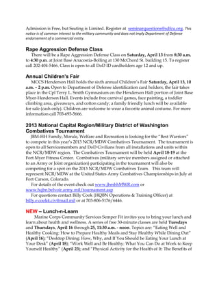 Admission is Free, but Seating is Limited. Register at seminarquestions@sdfcu.org. This
notice is of common interest to the military community and does not imply Department of Defense
endorsement of a commercial entity.

Rape Aggression Defense Class
   There will be a Rape Aggression Defense Class on Saturday, April 13 from 8:30 a.m.
to 4:30 p.m. at Joint Base Anacostia-Bolling at 130 McChord St. building 15. To register
call 202-404-5466. Class is open to all DoD ID cardholders age 12 and up.

Annual Children’s Fair
   MCCS Henderson Hall holds the sixth annual Children’s Fair Saturday, April 13, 10
a.m. – 2 p.m. Open to Department of Defense identification card holders, the fair takes
place in the Cpl Terry L. Smith Gymnasium on the Henderson Hall portion of Joint Base
Myer-Henderson Hall. Events include free carnival games, face painting, a toddler
climbing area, giveaways, and cotton candy; a family friendly lunch will be available
for sale (cash only). Children are welcome to wear a favorite animal costume. For more
information call 703-693-5666.

2013 National Capital Region/Military District of Washington
Combatives Tournament
   JBM-HH Family, Morale, Welfare and Recreation is looking for the “Best Warriors”
to compete in this year’s 2013 NCR/MDW Combatives Tournament. The tournament is
open to all Servicemembers and DoD Civilians from all installations and units within
the NCR/MDW region. The Combatives Tournament will be held April 18-19 at the
Fort Myer Fitness Center. Combatives (military service members assigned or attached
to an Army or Joint organization) participating in the tournament will also be
competing for a spot on the 2013 NCR/MDW Combatives Team. This team will
represent NCR/MDW at the United States Army Combatives Championships in July at
Fort Carson, Colorado.
   For details of the event check out www.jbmhhMWR.com or
www.hqbn.belvoir.army.mil/tournament.asp
   For questions contact Billy Cook (HQBN Operations & Training Officer) at
billy.e.cook4.civ@mail.mil or at 703-806-5176/6446.

NEW – Lunch-n-Learn
     Marine Corps Community Services Semper Fit invites you to bring your lunch and
learn about health and wellness. A series of free 30-minute classes are held Tuesdays
and Thursdays, April 16 through 25, 11:30 a.m. - noon. Topics are: “Eating Well and
Healthy Cooking: How to Prepare Healthy Meals and Stay Healthy While Dining Out”
(April 16); “Desktop Dining: How, Why, and If You Should be Eating Your Lunch at
Your Desk” (April 18); “Work Well and Be Healthy: What You Can Do at Work to Keep
Yourself Healthy” (April 23); and “Physical Activity for the Health of It: The Benefits of
 