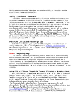 Having a Healthy Lifestyle” (April 25). The location is Bldg. 29. To register, and for
room location, please call 703-614-5959.

Spring Education & Career Fair
     Prepare for your future and meet with local, national, and international educators
and employers looking to connect with you! MCCS Henderson Hall announces their
Spring Education & Career Fair on Thursday, April 18, 11 a.m. – 2 p.m. in the Cpl Terry
L. Smith Gym, Joint Base Myer-Henderson Hall. Educators and employees will be on
hand to meet prospective students and employees, and breakfast and lunch
refreshments will be served. Resume review and assistance services will be available
during the fair, which is open to DoD ID card holders and the general public (with
photo ID). To prepare for the fair, the Career Resource Management Center offers a
“Career Fair Strategies Workshop” on Thursday, April 11, 10 - 11:30 a.m., in Building
29, Classroom 104 on the Henderson Hall portion of the joint base. For additional
information, please call 703-614-6828.

Intramural Unit Level Softball Sign ups
    It's that time of the year again to play ball. Please register your softball team by
calling 703-696-7867/7863 or emailing Mike Cary at michael.v.cary.naf@mail.mil.
Deadline for registration is April 17 with the season scheduled to begin on April 29.
Only active duty units can register.

NEW – Gettysburg Trip
     The Battle of Gettysburg was a turning point in the Civil War, the Union victory
that ended General Robert E. Lee's second and most ambitious invasion of the North.
Learn more about this war, the people, the places, and the meaning of the war to
Americans today by visiting Gettysburg National Military Park with ITT. The package
includes roundtrip transportation, admission to the museum, lunch buffet, and two-
hour guided battlefield tour. The fee is $75 per person. To reserve, please call ITT at 571-
483-1963.

Army Officers' Wives' Club of the Greater Washington Area luncheon
    Mark your calendars for Thursday, April 18 from 10:30 a.m. to 1 p.m. In the Koran
Room of the Fort Myer Officers' Club the Army Officers' Wives' Club of the Greater
Washington Area (AOWCGWA) will welcome Colonel (retired) John Folsom as he
regales tales of Smoke the Donkey, who wandered in to a United States military camp
in Iraq and became a supply donkey for the US military.
 April’s menu includes salad, Raspberry Chicken, rice, vegetable medley and
cheesecake for dessert. The price is set at $20.00. Reservations must be received no later
than Tuesday, April 8 and can be made online through Pay Pal at
www.AOWCGWA.org OR by mailing the reservation form (found online or from
Reservation Chair) and $20.00 check made out to "AOWCGWA" to AOWCGWA
 