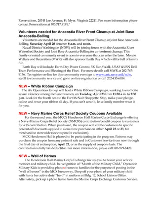 Reservations, 205 B Lee Avenue, Ft. Myer, Virginia 22211. For more information please
contact Reservations at 703.717.9191."

Volunteers needed for Anacostia River Front Cleanup at Joint Base
Anacostia-Bolling
   Volunteers are needed for the Anacostia River Front Cleanup at Joint Base Anacostia-
Bolling, Saturday April 20 between 8 a.m. and noon.
   Naval District Washington (NDW) will be joining forces with the Anacostia River
Watershed Society and Joint Base Anacostia-Bolling for a riverfront cleanup. This
family-oriented community event is open to everyone that can enter the base. Morale
Welfare and Recreation (MWR) will also sponsor Earth Day which will be full of family
fun.
   Earth Day will include: Earth Day Poster Contest, 5K Run/Walk, USAF &USN Drill
Team Performance and Blessing of the Fleet. For more details call MWR at 202-767-
9136. To register on-line for this community event go to www.cnic.navy.mil/ndw,
scroll to community service and go to on-line registration or call 202-433-6854.

NEW – White Ribbon Campaign
  The Air Operations Group will host a White Ribbon Campaign, working to eradicate
sexual violence among men and women, on Tuesday, April 23 from 11:30 a.m. to 2:30
p.m. Look for the booth next to the Fort McNair Shoppette. Stop, make your pledge,
collect and wear your ribbon all day. If you can’t wear it, let a family member wear it
for you.

NEW – Navy Marine Corps Relief Society Coupons Available
     For the second year, the MCCS Henderson Hall Marine Corps Exchange is offering
a Navy-Marine Corps Relief Society (NMCRS) contribution benefit coupon to customers
for a $5 contribution. When purchased, the coupon will entitle customers to specific
percent-off discounts applied to a one-time purchase on either April 22 or 23, for
merchandise storewide (see coupon for exclusions).
   MCX Henderson Hall is pleased to be participating in the program. Patrons may
purchase the coupon from any point of sale and in Customer Service from now through
the final day of redemption, April 23, or as the supply of coupons lasts. The
contribution is fully tax deductible. For more information, please call 703-979-8420.

NEW – Wall of Heroes
     The Henderson Hall Marine Corps Exchange invites you to honor your service
member and military child. In recognition of “Month of the Military Child,” Operation
Military Kids is providing photos frames to families for the purpose of posting in the
“wall of heroes” in the MCX breezeway. Drop off your photo of your military child
with his or her active duty “hero” in uniform at Bldg. 12, School Liaison Office.
Alternately, pick up a photo frame from the Marine Corps Exchange Customer Service.
 