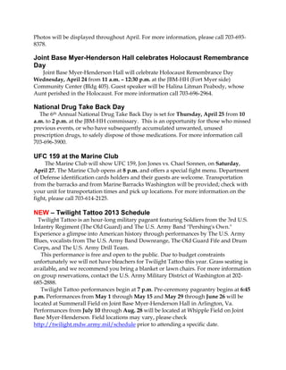 Photos will be displayed throughout April. For more information, please call 703-693-
8378.

Joint Base Myer-Henderson Hall celebrates Holocaust Remembrance
Day
  Joint Base Myer-Henderson Hall will celebrate Holocaust Remembrance Day
Wednesday, April 24 from 11 a.m. – 12:30 p.m. at the JBM-HH (Fort Myer side)
Community Center (Bldg 405). Guest speaker will be Halina Litman Peabody, whose
Aunt perished in the Holocaust. For more information call 703-696-2964.

National Drug Take Back Day
  The 6th Annual National Drug Take Back Day is set for Thursday, April 25 from 10
a.m. to 2 p.m. at the JBM-HH commissary. This is an opportunity for those who missed
previous events, or who have subsequently accumulated unwanted, unused
prescription drugs, to safely dispose of those medications. For more information call
703-696-3900.

UFC 159 at the Marine Club
     The Marine Club will show UFC 159, Jon Jones vs. Chael Sonnen, on Saturday,
April 27. The Marine Club opens at 8 p.m. and offers a special fight menu. Department
of Defense identification cards holders and their guests are welcome. Transportation
from the barracks and from Marine Barracks Washington will be provided; check with
your unit for transportation times and pick up locations. For more information on the
fight, please call 703-614-2125.

NEW – Twilight Tattoo 2013 Schedule
  Twilight Tattoo is an hour-long military pageant featuring Soldiers from the 3rd U.S.
Infantry Regiment (The Old Guard) and The U.S. Army Band "Pershing's Own."
Experience a glimpse into American history through performances by The U.S. Army
Blues, vocalists from The U.S. Army Band Downrange, The Old Guard Fife and Drum
Corps, and The U.S. Army Drill Team.
   This performance is free and open to the public. Due to budget constraints
unfortunately we will not have bleachers for Twilight Tattoo this year. Grass seating is
available, and we recommend you bring a blanket or lawn chairs. For more information
on group reservations, contact the U.S. Army Military District of Washington at 202-
685-2888.
   Twilight Tattoo performances begin at 7 p.m. Pre-ceremony pageantry begins at 6:45
p.m. Performances from May 1 through May 15 and May 29 through June 26 will be
located at Summerall Field on Joint Base Myer-Henderson Hall in Arlington, Va.
Performances from July 10 through Aug. 28 will be located at Whipple Field on Joint
Base Myer-Henderson. Field locations may vary, please check
http://twilight.mdw.army.mil/schedule prior to attending a specific date.
 