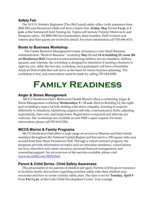 Safety Fair
   The 3d U.S. Infantry Regiment (The Old Guard) safety office (with assistance from
JBM-HH and Henderson Hall) will host a Safety Fair, Friday, May 3 from 9 a.m. to 1
p.m. at the Summerall field Parking lot. Topics will include Vehicle/Motorcycle and
Weapons safety. All JBM-HH Servicemembers, their Families, DoD civilians and
retirees and their guests are invited to attend. For more information call 703-696-4131.

Boots to Business Workshop
     The Career Resource Management Center announces a new Small Business
Administration “Boots to Business” workshop May 13 and 14 in building 29, room 201
on Henderson Hall. Geared toward transitioning military service members, military
spouses, and veterans, the workshop is designed to determine if starting a business is
right for you. After the two-day workshop, each participant will have a Feasibility
Analysis Deliverable that will serve as the basis for future business planning. The
workshop is free, and reservations must be made by calling 703-614-6828.



           Family Readiness
Anger & Stress Management
    MCCS Henderson Hall’s Behavioral Health Branch offers a continuing Anger &
Stress Management workshop Wednesdays, 9 – 11 a.m. Held in Building 12, the eight-
part workshop’s topics include dealing with stress, empathy, learning to respond
differently to situations, identifying negative self talk, communication skills, adjusting
expectations, time outs, and forgiveness. Registration is required and referrals are
welcome. The workshops are available as unit PME’s upon request. For more
information, please call 703-614-7204.

MCCS Marine & Family Programs
   MCCS Henderson Hall offers a wide range of services to Marines and their family
members throughout the National Capital Region and beyond to a 105-square mile area
around Joint Base Myer-Henderson Hall. Through a robust outreach program, the
programs provide information on topics such as relocation assistance, school liaison
services, education and career resources, personal financial management, and
counseling support. For an overview of the services available, please visit
www.mccsHH.com/MFS.html.

Parent & Child Series: Child Safety Awareness
   This presentation is for parents of children (all ages). Parents will be given resources
to facilitate family discussions regarding potential safety risks their children may
encounter and how to create a family safety plan. The class is set for Tuesday, April 9
from 4 to 5 p.m. at the Cody Child Development Center, Teen Lounge.
 