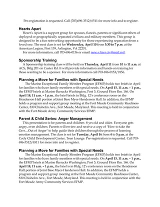 Pre-registration is requested. Call (703)696-3512/6511 for more info and to register.

Hearts Apart
   Heart’s Apart is a support group for spouses, fiancés, parents or significant others of
deployed or geographically separated civilians and military members. This group is
designed to be a fun networking opportunity for those experiencing separation from a
loved one. The next class is set for Wednesday, April 10 from 5:30 to 7 p.m. at the
American Legion, Post 139, Arlington, VA 22201.
   For more information, call 703-696-0156 or email rene.s.fizer.civ@mail.mil.

Sponsorship Training
   A Sponsorship training class will be held on Thursday, April 11 from 10 to 11 a.m. at
ACS, Bldg 201 on Custer Rd. It will provide information and hands-on training for
those wanting to be a sponsor. For more information call 703-696-0153/0156.

Planning a Move for Families with Special Needs
     The Marine Exceptional Family Member Program (EFMP) holds two briefs in April
for families who have family members with special needs. On April 15, 11 a.m. – 1 p.m.,
the EFMP briefs at Marine Barracks Washington, Post 5, Ground Floor Rm. 146. On
April 18, 11 a.m. – 1 p.m., the brief briefs in Bldg. 12’s conference room on the
Henderson Hall portion of Joint Base Myer-Henderson Hall. In addition, the EFMP
holds a program and support group meeting at the Fort Meade Community Readiness
Center, 830 Chisholm Ave., Fort Meade, Maryland. This meeting is held in conjunction
with the Fort Meade Army Community Services EFMP.

Parent & Child Series: Anger Management
   This presentation is for parents and children- 8 yrs old and older. Everyone gets
angry, even children. Parents will review and receive a copy of "How to take the
Grrr....Out of Anger" to help guide their children through the process of learning
emotion management. The class is set for Tuesday, April 16 from 4 to 5 p.m. at the
Cody Child Development Center, Teen Lounge. Pre-registration is requested. Call 703-
696-3512/6511 for more info and to register.

Planning a Move for Families with Special Needs
     The Marine Exceptional Family Member Program (EFMP) holds two briefs in April
for families who have family members with special needs. On April 15, 11 a.m. – 1 p.m.,
the EFMP briefs at Marine Barracks Washington, Post 5, Ground Floor Rm. 146. On
April 18, 11 a.m. – 1 p.m., the brief is in Bldg. 12’s conference room on the Henderson
Hall portion of Joint Base Myer-Henderson Hall. In addition, the EFMP holds a
program and support group meeting at the Fort Meade Community Readiness Center,
830 Chisholm Ave., Fort Meade, Maryland. This meeting is held in conjunction with the
Fort Meade Army Community Services EFMP.
 