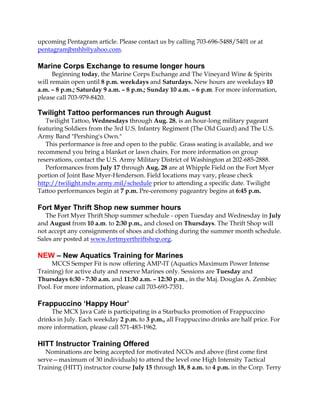upcoming Pentagram article. Please contact us by calling 703-696-5488/5401 or at
pentagramjbmhh@yahoo.com.
Marine Corps Exchange to resume longer hours
Beginning today, the Marine Corps Exchange and The Vineyard Wine & Spirits
will remain open until 8 p.m. weekdays and Saturdays. New hours are weekdays 10
a.m. – 8 p.m.; Saturday 9 a.m. – 8 p.m.; Sunday 10 a.m. – 6 p.m. For more information,
please call 703-979-8420.
Twilight Tattoo performances run through August
Twilight Tattoo, Wednesdays through Aug. 28, is an hour-long military pageant
featuring Soldiers from the 3rd U.S. Infantry Regiment (The Old Guard) and The U.S.
Army Band "Pershing's Own."
This performance is free and open to the public. Grass seating is available, and we
recommend you bring a blanket or lawn chairs. For more information on group
reservations, contact the U.S. Army Military District of Washington at 202-685-2888.
Performances from July 17 through Aug. 28 are at Whipple Field on the Fort Myer
portion of Joint Base Myer-Henderson. Field locations may vary, please check
http://twilight.mdw.army.mil/schedule prior to attending a specific date. Twilight
Tattoo performances begin at 7 p.m. Pre-ceremony pageantry begins at 6:45 p.m.
Fort Myer Thrift Shop new summer hours
The Fort Myer Thrift Shop summer schedule - open Tuesday and Wednesday in July
and August from 10 a.m. to 2:30 p.m., and closed on Thursdays. The Thrift Shop will
not accept any consignments of shoes and clothing during the summer month schedule.
Sales are posted at www.fortmyerthriftshop.org.
NEW – New Aquatics Training for Marines
MCCS Semper Fit is now offering AMP-IT (Aquatics Maximum Power Intense
Training) for active duty and reserve Marines only. Sessions are Tuesday and
Thursdays 6:30 - 7:30 a.m. and 11:30 a.m. – 12:30 p.m., in the Maj. Douglas A. Zembiec
Pool. For more information, please call 703-693-7351.
Frappuccino ‘Happy Hour’
The MCX Java Café is participating in a Starbucks promotion of Frappuccino
drinks in July. Each weekday 2 p.m. to 3 p.m., all Frappuccino drinks are half price. For
more information, please call 571-483-1962.
HITT Instructor Training Offered
Nominations are being accepted for motivated NCOs and above (first come first
serve—maximum of 30 individuals) to attend the level one High Intensity Tactical
Training (HITT) instructor course July 15 through 18, 8 a.m. to 4 p.m. in the Corp. Terry
 
