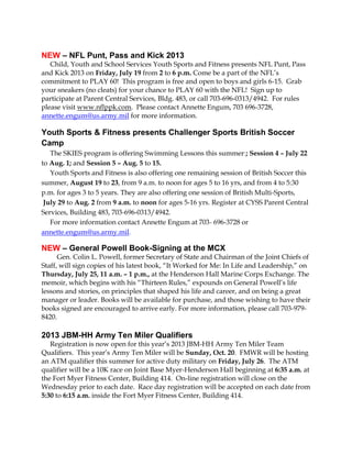 NEW – NFL Punt, Pass and Kick 2013
Child, Youth and School Services Youth Sports and Fitness presents NFL Punt, Pass
and Kick 2013 on Friday, July 19 from 2 to 6 p.m. Come be a part of the NFL’s
commitment to PLAY 60! This program is free and open to boys and girls 6-15. Grab
your sneakers (no cleats) for your chance to PLAY 60 with the NFL! Sign up to
participate at Parent Central Services, Bldg. 483, or call 703-696-0313/4942. For rules
please visit www.nflppk.com. Please contact Annette Engum, 703 696-3728,
annette.engum@us.army.mil for more information.
Youth Sports & Fitness presents Challenger Sports British Soccer
Camp
The SKIES program is offering Swimming Lessons this summer:; Session 4 – July 22
to Aug. 1; and Session 5 – Aug. 5 to 15.
Youth Sports and Fitness is also offering one remaining session of British Soccer this
summer, August 19 to 23, from 9 a.m. to noon for ages 5 to 16 yrs, and from 4 to 5:30
p.m. for ages 3 to 5 years. They are also offering one session of British Multi-Sports,
July 29 to Aug. 2 from 9 a.m. to noon for ages 5-16 yrs. Register at CYSS Parent Central
Services, Building 483, 703-696-0313/4942.
For more information contact Annette Engum at 703- 696-3728 or
annette.engum@us.army.mil.
NEW – General Powell Book-Signing at the MCX
Gen. Colin L. Powell, former Secretary of State and Chairman of the Joint Chiefs of
Staff, will sign copies of his latest book, “It Worked for Me: In Life and Leadership,” on
Thursday, July 25, 11 a.m. – 1 p.m., at the Henderson Hall Marine Corps Exchange. The
memoir, which begins with his “Thirteen Rules,” expounds on General Powell’s life
lessons and stories, on principles that shaped his life and career, and on being a great
manager or leader. Books will be available for purchase, and those wishing to have their
books signed are encouraged to arrive early. For more information, please call 703-979-
8420.
2013 JBM-HH Army Ten Miler Qualifiers
Registration is now open for this year’s 2013 JBM-HH Army Ten Miler Team
Qualifiers. This year’s Army Ten Miler will be Sunday, Oct. 20. FMWR will be hosting
an ATM qualifier this summer for active duty military on Friday, July 26. The ATM
qualifier will be a 10K race on Joint Base Myer-Henderson Hall beginning at 6:35 a.m. at
the Fort Myer Fitness Center, Building 414. On-line registration will close on the
Wednesday prior to each date. Race day registration will be accepted on each date from
5:30 to 6:15 a.m. inside the Fort Myer Fitness Center, Building 414.
 