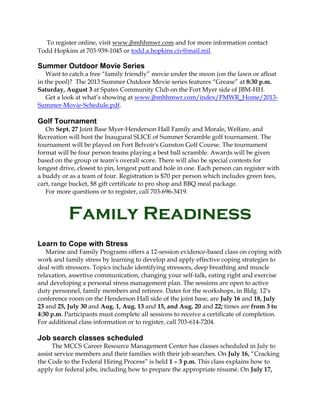 To register online, visit www.jbmhhmwr.com and for more information contact
Todd Hopkins at 703-939-1045 or todd.a.hopkins.civ@mail.mil.
Summer Outdoor Movie Series
Want to catch a free “family friendly” movie under the moon (on the lawn or afloat
in the pool)? The 2013 Summer Outdoor Movie series features “Grease” at 8:30 p.m.
Saturday, August 3 at Spates Community Club on the Fort Myer side of JBM-HH.
Get a look at what’s showing at www.jbmhhmwr.com/index/FMWR_Home/2013-
Summer-Movie-Schedule.pdf.
Golf Tournament
On Sept. 27 Joint Base Myer-Henderson Hall Family and Morale, Welfare, and
Recreation will host the Inaugural SLICE of Summer Scramble golf tournament. The
tournament will be played on Fort Belvoir's Gunston Golf Course. The tournament
format will be four person teams playing a best ball scramble. Awards will be given
based on the group or team’s overall score. There will also be special contests for
longest drive, closest to pin, longest putt and hole in one. Each person can register with
a buddy or as a team of four. Registration is $70 per person which includes green fees,
cart, range bucket, $8 gift certificate to pro shop and BBQ meal package.
For more questions or to register, call 703-696-3419.
Family Readiness
Learn to Cope with Stress
Marine and Family Programs offers a 12-session evidence-based class on coping with
work and family stress by learning to develop and apply effective coping strategies to
deal with stressors. Topics include identifying stressors, deep breathing and muscle
relaxation, assertive communication, changing your self-talk, eating right and exercise
and developing a personal stress management plan. The sessions are open to active
duty personnel, family members and retirees. Dates for the workshops, in Bldg. 12’s
conference room on the Henderson Hall side of the joint base, are July 16 and 18, July
23 and 25, July 30 and Aug. 1, Aug. 13 and 15, and Aug. 20 and 22; times are from 3 to
4:30 p.m. Participants must complete all sessions to receive a certificate of completion.
For additional class information or to register, call 703-614-7204.
Job search classes scheduled
The MCCS Career Resource Management Center has classes scheduled in July to
assist service members and their families with their job searches. On July 16, “Cracking
the Code to the Federal Hiring Process” is held 1 – 3 p.m. This class explains how to
apply for federal jobs, including how to prepare the appropriate résumé. On July 17,
 
