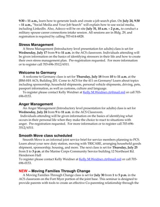 9:30 – 11 a.m., learn how to generate leads and create a job search plan. On July 24, 9:30
– 11 a.m., “Social Media and Your Job Search” will explain how to use social media,
including LinkedIn. Also, Adecco will be on site July 31, 10 a.m. – 2 p.m., to conduct a
military spouse career connections intake session. All sessions are in Bldg. 29, and
registration is required by calling 703-614-6828.
Stress Management
A Stress Management (Introductory level presentation for adults) class is set for
Wednesday, July 17 from 9 to 11 a.m. in the ACS classroom. Individuals attending will
be given information on the basics of identifying stressors in their life and how to create
their own stress management plan. Pre-registration requested. For more information
or to register call 703-696-3512/6511.
Welcome to Germany
A welcome to Germany class is set for Thursday, July 18 from 10 to 11 a.m. at the
JBM-HH ACS, Building 201. Come to ACS for the 411 on Germany! Learn about topics
including sponsorship, household shipments, personal vehicle shipments, driving, pets,
passport information, as well as customs, culture and language.
To register please contact Kelly Weidner at Kelly.M.Weidner.ctr@mail.mil or call 703-
696-0153.
Anger Management
An Anger Management (Introductory level presentation for adults) class is set for
Wednesday, July 24 from 9 to 11 a.m. in the ACS Classroom.
Individuals attending will be given information on the basics of identifying what
occurs in their personal life when they make the choice to react to situations with
anger. Pre-registration requested. For more information or to register call 703-696-
3512/6511.
Smooth Move class scheduled
Smooth Move is an informal joint service brief for service members planning to PCS.
Learn about your new duty station, moving with TRICARE, arranging household goods
shipment, sponsorship, housing, and more. The next class is set for Thursday, July 25
from 1 to 3 p.m. at the Marine Corps Community Service building 12 Northeast Rd.
Henderson Hall
To register please contact Kelly Weidner at Kelly.M.Weidner.ctr@mail.mil or call 703-
696-0153.
NEW – Moving Families Through Change
A Moving Families Through Change class is set for July 30 from 1 to 5 p.m. in the
ACS classroom on the Fort Myer portion of the joint base. This seminar is designed to
provide parents with tools to create an effective Co-parenting relationship through the
 