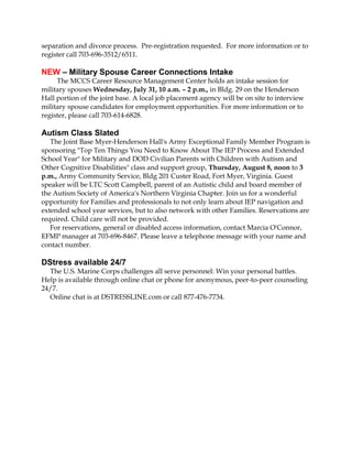 separation and divorce process. Pre-registration requested. For more information or to
register call 703-696-3512/6511.
NEW – Military Spouse Career Connections Intake
The MCCS Career Resource Management Center holds an intake session for
military spouses Wednesday, July 31, 10 a.m. – 2 p.m., in Bldg. 29 on the Henderson
Hall portion of the joint base. A local job placement agency will be on site to interview
military spouse candidates for employment opportunities. For more information or to
register, please call 703-614-6828.
Autism Class Slated
The Joint Base Myer-Henderson Hall's Army Exceptional Family Member Program is
sponsoring "Top Ten Things You Need to Know About The IEP Process and Extended
School Year" for Military and DOD Civilian Parents with Children with Autism and
Other Cognitive Disabilities" class and support group, Thursday, August 8, noon to 3
p.m., Army Community Service, Bldg 201 Custer Road, Fort Myer, Virginia. Guest
speaker will be LTC Scott Campbell, parent of an Autistic child and board member of
the Autism Society of America's Northern Virginia Chapter. Join us for a wonderful
opportunity for Families and professionals to not only learn about IEP navigation and
extended school year services, but to also network with other Families. Reservations are
required. Child care will not be provided.
For reservations, general or disabled access information, contact Marcia O'Connor,
EFMP manager at 703-696-8467. Please leave a telephone message with your name and
contact number.
DStress available 24/7
The U.S. Marine Corps challenges all serve personnel: Win your personal battles.
Help is available through online chat or phone for anonymous, peer-to-peer counseling
24/7.
Online chat is at DSTRESSLINE.com or call 877-476-7734.
 