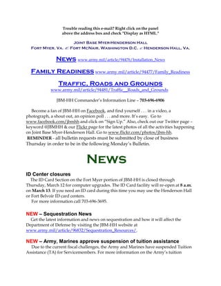 Trouble reading this e-mail? Right click on the panel
                  above the address box and check "Display as HTML."

                    Joint Base Myer-Henderson Hall
  Fort Myer, Va.  Fort McNair, Washington D.C.  Henderson Hall, Va.

               News www.army.mil/article/94476/Installation_News
  Family Readiness www.army.mil/article/94477/Family_Readiness
                Traffic, Roads and Grounds
            www.army.mil/article/94481/Traffic__Roads_and_Grounds

               JBM-HH Commander’s Information Line – 703-696-6906

  Become a fan of JBM-HH on Facebook, and find yourself . . . in a video, a
photograph, a shout out, an opinion poll . . . and more. It’s easy. Go to
www.facebook.com/jbmhh and click on “Sign Up.” Also, check out our Twitter page –
keyword @JBMHH & our Flickr page for the latest photos of all the activities happening
on Joint Base Myer-Henderson Hall. Go to www.flickr.com/photos/jbm-hh.
REMINDER - all bulletin requests must be submitted by close of business
Thursday in order to be in the following Monday’s Bulletin.


                               News
ID Center closures
  The ID Card Section on the Fort Myer portion of JBM-HH is closed through
Thursday, March 12 for computer upgrades. The ID Card facility will re-open at 8 a.m.
on March 13. If you need an ID card during this time you may use the Henderson Hall
or Fort Belvoir ID card centers.
   For more information call 703-696-3695.

NEW – Sequestration News
  Get the latest information and news on sequestration and how it will affect the
Department of Defense by visiting the JBM-HH website at
www.army.mil/article/96832/Sequestration_Resources/.

NEW – Army, Marines approve suspension of tuition assistance
  Due to the current fiscal challenges, the Army and Marines have suspended Tuition
Assistance (TA) for Servicemembers. For more information on the Army’s tuition
 