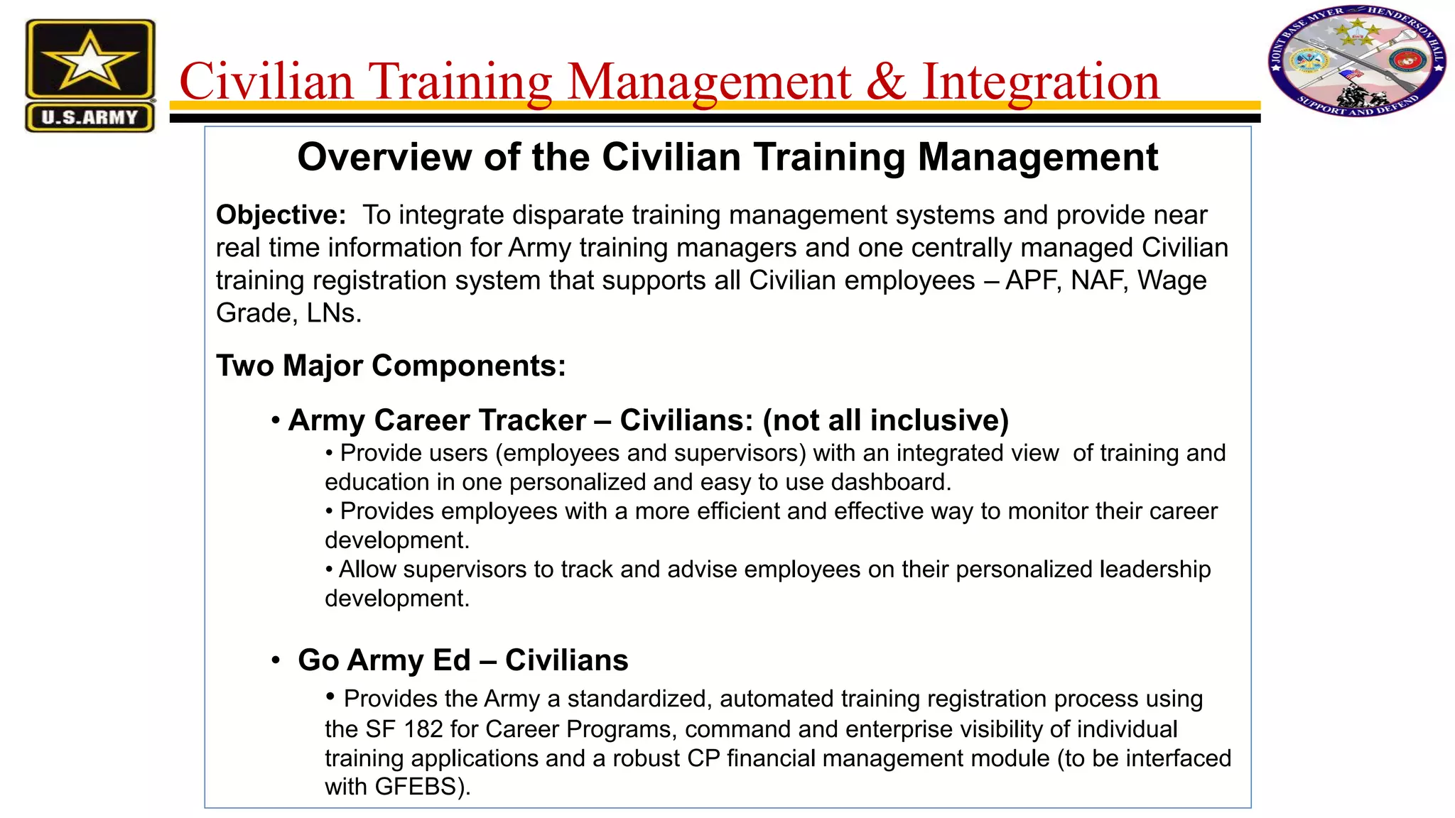 Overview of the Civilian Training Management
Objective: To integrate disparate training management systems and provide near
real time information for Army training managers and one centrally managed Civilian
training registration system that supports all Civilian employees – APF, NAF, Wage
Grade, LNs.
Two Major Components:
• Army Career Tracker – Civilians: (not all inclusive)
• Provide users (employees and supervisors) with an integrated view of training and
education in one personalized and easy to use dashboard.
• Provides employees with a more efficient and effective way to monitor their career
development.
• Allow supervisors to track and advise employees on their personalized leadership
development.
• Go Army Ed – Civilians
• Provides the Army a standardized, automated training registration process using
the SF 182 for Career Programs, command and enterprise visibility of individual
training applications and a robust CP financial management module (to be interfaced
with GFEBS).
Civilian Training Management & Integration
 