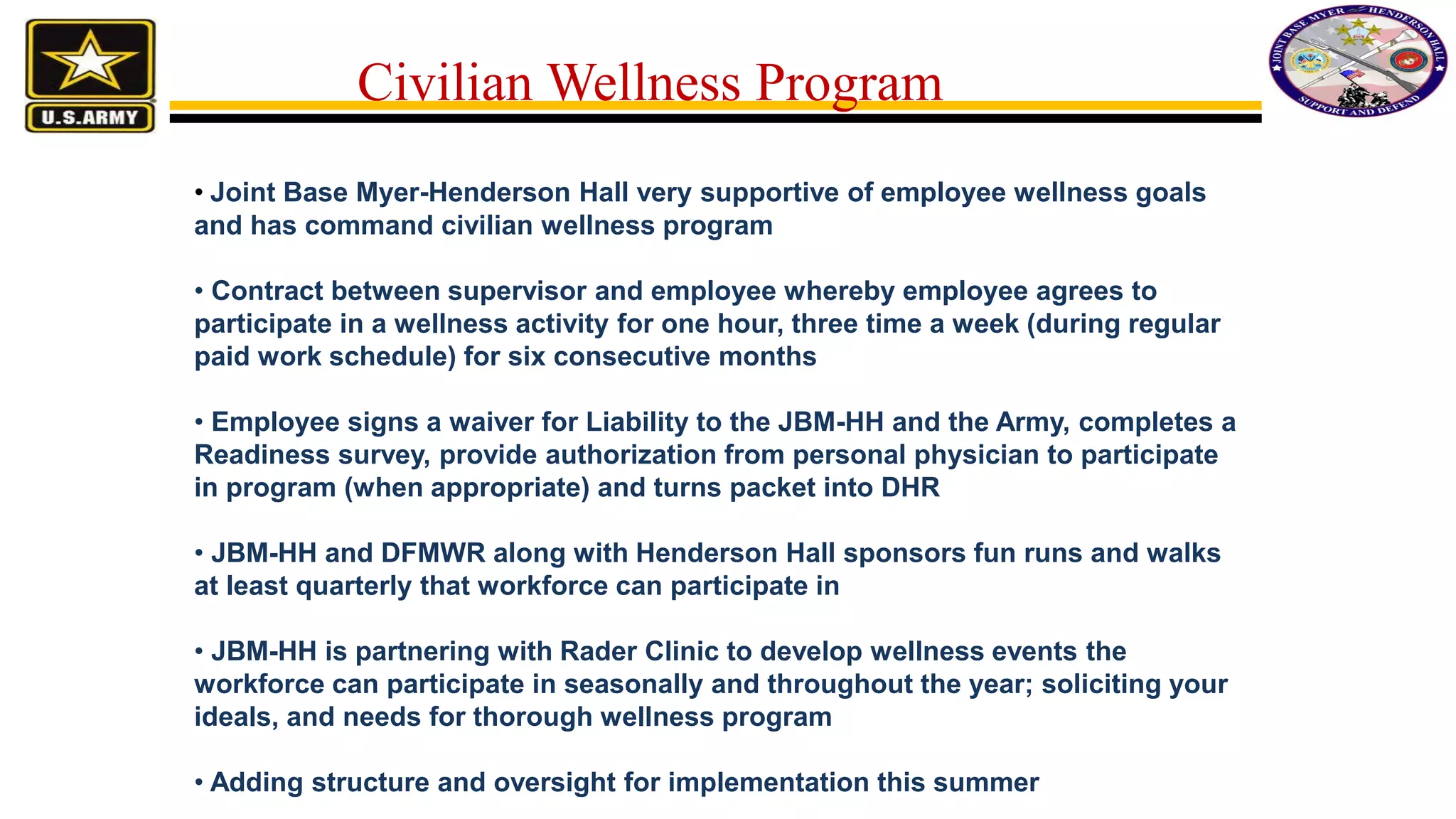 Civilian Wellness Program
• Joint Base Myer-Henderson Hall very supportive of employee wellness goals
and has command civilian wellness program
• Contract between supervisor and employee whereby employee agrees to
participate in a wellness activity for one hour, three time a week (during regular
paid work schedule) for six consecutive months
• Employee signs a waiver for Liability to the JBM-HH and the Army, completes a
Readiness survey, provide authorization from personal physician to participate
in program (when appropriate) and turns packet into DHR
• JBM-HH and DFMWR along with Henderson Hall sponsors fun runs and walks
at least quarterly that workforce can participate in
• JBM-HH is partnering with Rader Clinic to develop wellness events the
workforce can participate in seasonally and throughout the year; soliciting your
ideals, and needs for thorough wellness program
• Adding structure and oversight for implementation this summer
 