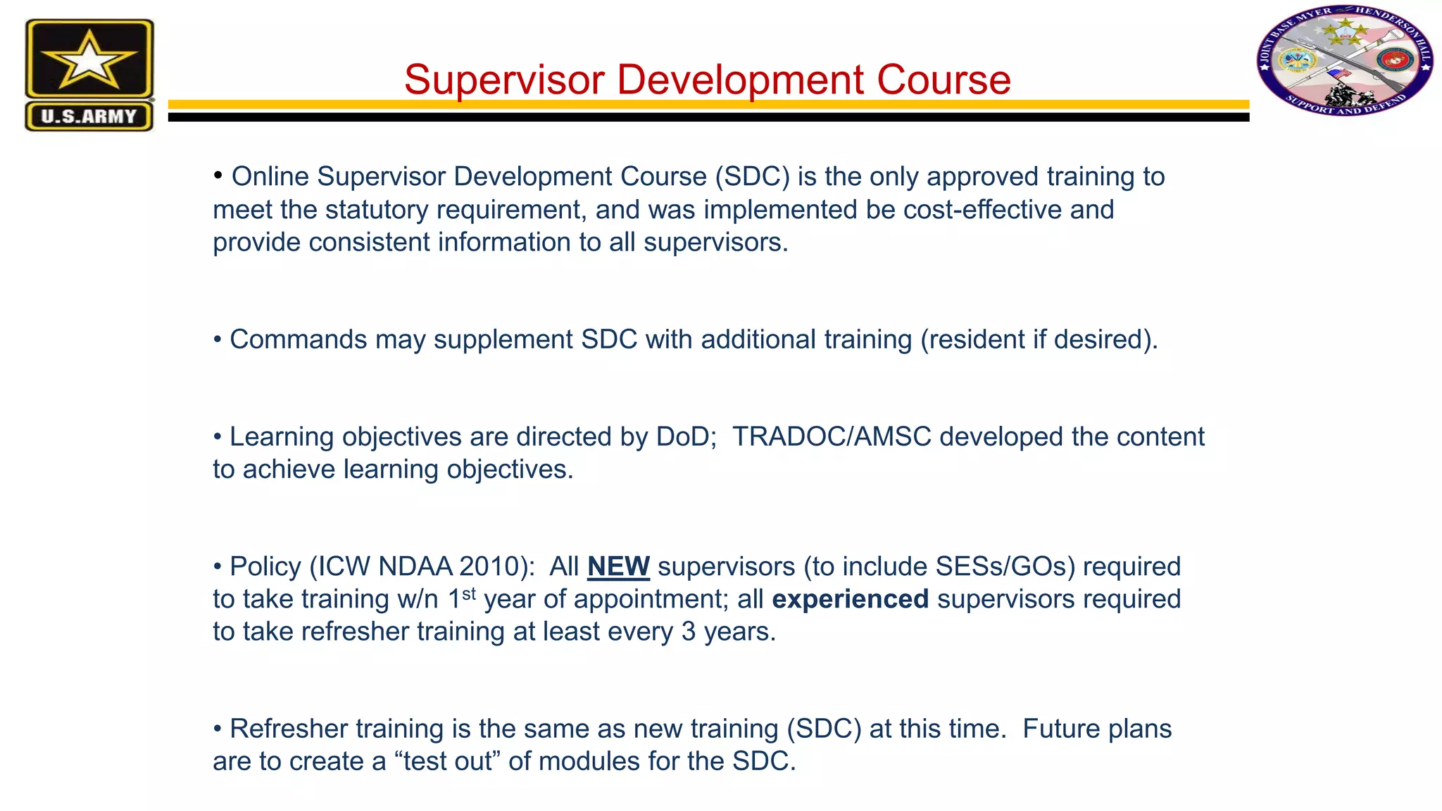 • Online Supervisor Development Course (SDC) is the only approved training to
meet the statutory requirement, and was implemented be cost-effective and
provide consistent information to all supervisors.
• Commands may supplement SDC with additional training (resident if desired).
• Learning objectives are directed by DoD; TRADOC/AMSC developed the content
to achieve learning objectives.
• Policy (ICW NDAA 2010): All NEW supervisors (to include SESs/GOs) required
to take training w/n 1st year of appointment; all experienced supervisors required
to take refresher training at least every 3 years.
• Refresher training is the same as new training (SDC) at this time. Future plans
are to create a “test out” of modules for the SDC.
Supervisor Development Course
 