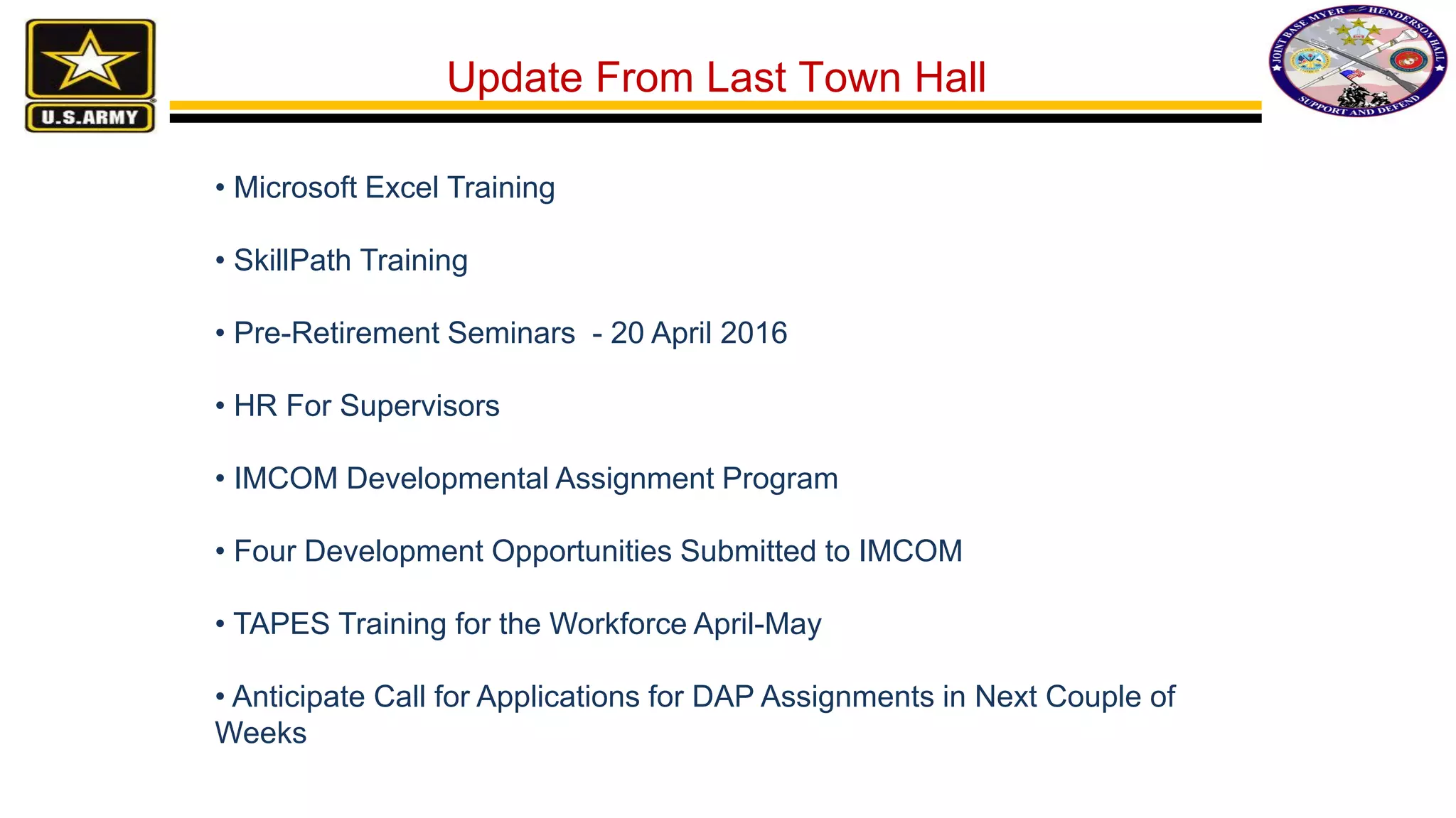 • Microsoft Excel Training
• SkillPath Training
• Pre-Retirement Seminars - 20 April 2016
• HR For Supervisors
• IMCOM Developmental Assignment Program
• Four Development Opportunities Submitted to IMCOM
• TAPES Training for the Workforce April-May
• Anticipate Call for Applications for DAP Assignments in Next Couple of
Weeks
Update From Last Town Hall
 