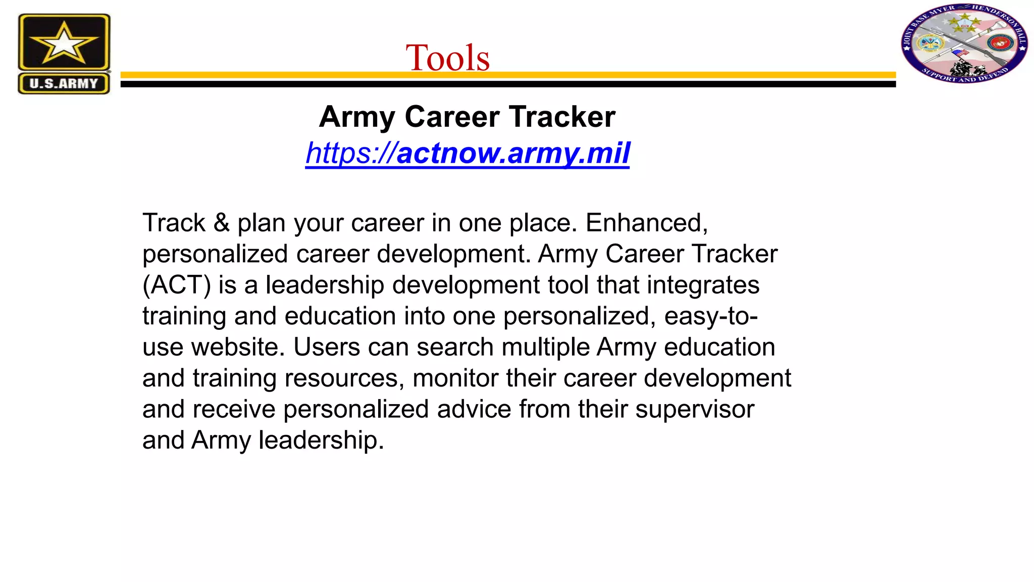 Army Career Tracker
https://actnow.army.mil
Track & plan your career in one place. Enhanced,
personalized career development. Army Career Tracker
(ACT) is a leadership development tool that integrates
training and education into one personalized, easy-to-
use website. Users can search multiple Army education
and training resources, monitor their career development
and receive personalized advice from their supervisor
and Army leadership.
Tools
 