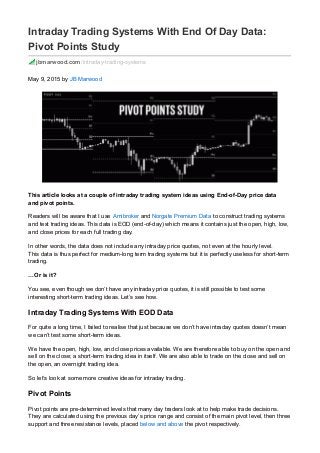 Intraday Trading Systems With End Of Day Data:
Pivot Points Study
jbmarwood.com/intraday-trading-systems
May 9, 2015 by JB Marwood
This article looks at a couple of intraday trading system ideas using End-of-Day price data
and pivot points.
Readers will be aware that I use Amibroker and Norgate Premium Data to construct trading systems
and test trading ideas. This data is EOD (end-of-day) which means it contains just the open, high, low,
and close prices for each full trading day.
In other words, the data does not include any intraday price quotes, not even at the hourly level.
This data is thus perfect for medium-long term trading systems but it is perfectly useless for short-term
trading.
…Or is it?
You see, even though we don’t have any intraday price quotes, it is still possible to test some
interesting short-term trading ideas. Let’s see how.
Intraday Trading Systems With EOD Data
For quite a long time, I failed to realise that just because we don’t have intraday quotes doesn’t mean
we can’t test some short-term ideas.
We have the open, high, low, and close prices available. We are therefore able to buy on the open and
sell on the close; a short-term trading idea in itself. We are also able to trade on the close and sell on
the open, an overnight trading idea.
So let’s look at some more creative ideas for intraday trading.
Pivot Points
Pivot points are pre-determined levels that many day traders look at to help make trade decisions.
They are calculated using the previous day’s price range and consist of the main pivot level, then three
support and three resistance levels, placed below and above the pivot respectively.
 