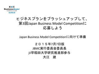 ビジネスプランをブラッシュアップして、
第3回Japan Business Model Competitionに
応募しよう
Japan Business Model Competitionに向けて準備
２０１５年7月7日版
JBMC実行委員会委員長
jil早稲田大学研究推進部参与
大江 建
 