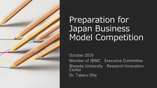 Preparation for
Japan Business
Model Competition
October 2019
Member of JBMC Executive Committee
Waseda University Research Innovation
Center
Dr. Takeru Ohe
 