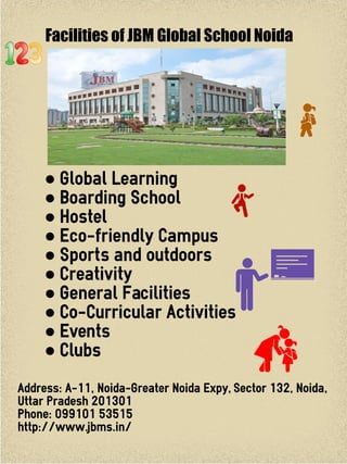 Facilities of JBM Global School Noida
● Global Learning
● Boarding School
● Hostel
● Eco-friendly Campus
● Sports and outdoors
● Creativity
● General Facilities
● Co-Curricular Activities
● Events
● Clubs
Address: A-11, Noida-Greater Noida Expy, Sector 132, Noida,
Uttar Pradesh 201301
Phone: 099101 53515
http://www.jbms.in/
 
