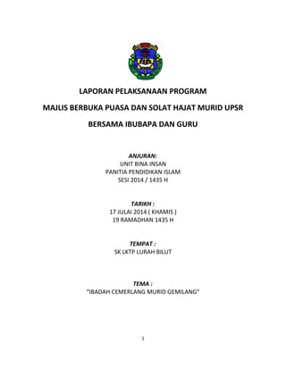 LAPORAN PELAKSANAAN PROGRAM
MAJLIS BERBUKA PUASA DAN SOLAT HAJAT MURID UPSR
BERSAMA IBUBAPA DAN GURU
ANJURAN:
UNIT BINA INSAN
PANITIA PENDIDIKAN ISLAM
SESI 2014 / 1435 H
TARIKH :
17 JULAI 2014 ( KHAMIS )
19 RAMADHAN 1435 H
TEMPAT :
SK LKTP LURAH BILUT
TEMA :
“IBADAH CEMERLANG MURID GEMILANG”
1
 