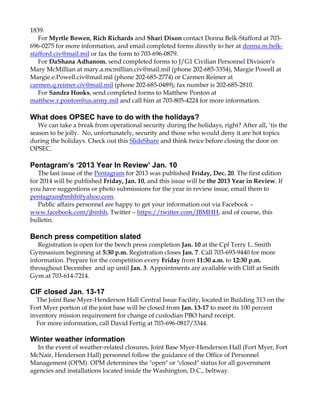 1839.
For Myrtle Bowen, Rich Richards and Shari Dixon contact Donna Belk-Stafford at 703696-0275 for more information, and email completed forms directly to her at donna.m.belkstafford.civ@mail.mil or fax the form to 703-696-0879.
For DaShana Adhanom, send completed forms to J/G1 Civilian Personnel Division‟s
Mary McMillian at mary.a.mcmillian.civ@mail.mil (phone 202-685-3354), Margie Powell at
Margie.e.Powell.civ@mail.mil (phone 202-685-2774) or Carmen Reimer at
carmen.q.reimer.civ@mail.mil (phone 202-685-0489); fax number is 202-685-2810.
For Sandra Hooks, send completed forms to Matthew Ponton at
matthew.r.ponton@us.army.mil and call him at 703-805-4224 for more information.

What does OPSEC have to do with the holidays?
We can take a break from operational security during the holidays, right? After all, „tis the
season to be jolly. No, unfortunately, security and those who would deny it are hot topics
during the holidays. Check out this SlideShare and think twice before closing the door on
OPSEC.

Pentagram’s ‘2013 Year In Review’ Jan. 10
The last issue of the Pentagram for 2013 was published Friday, Dec. 20. The first edition
for 2014 will be published Friday, Jan. 10, and this issue will be the 2013 Year in Review. If
you have suggestions or photo submissions for the year in review issue, email them to
pentagramjbmhh@yahoo.com.
Public affairs personnel are happy to get your information out via Facebook –
www.facebook.com/jbmhh, Twitter – https://twitter.com/JBMHH, and of course, this
bulletin.

Bench press competition slated
Registration is open for the bench press completion Jan. 10 at the Cpl Terry L. Smith
Gymnasium beginning at 5:30 p.m. Registration closes Jan. 7. Call 703-693-9440 for more
information. Prepare for the competition every Friday from 11:30 a.m. to 12:30 p.m.
throughout December and up until Jan. 3. Appointments are available with Cliff at Smith
Gym at 703-614-7214.

CIF closed Jan. 13-17
The Joint Base Myer-Henderson Hall Central Issue Facility, located in Building 313 on the
Fort Myer portion of the joint base will be closed from Jan. 13-17 to meet its 100 percent
inventory mission requirement for change of custodian PBO hand receipt.
For more information, call David Fertig at 703-696-0817/3344.

Winter weather information
In the event of weather-related closures, Joint Base Myer-Henderson Hall (Fort Myer, Fort
McNair, Henderson Hall) personnel follow the guidance of the Office of Personnel
Management (OPM). OPM determines the "open" or "closed" status for all government
agencies and installations located inside the Washington, D.C., beltway.

 