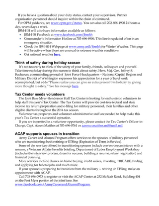 If you have a question about your duty status, contact your supervisor. Partner
organization personnel should inquire within the chain of command.
For OPM guidance, see www.opm.gov/status. You can also call 202-606-1900 24 hours a
day, seven days a week.
JBM-HH will also have information available as follows:
JBM-HH Facebook at www.facebook.com/jbmhh
Commander‟s Information Hotline at 703-696-6906. This line is updated often in an
emergency situation.
Check the JBM-HH Webpage at www.army.mil/jbmhh for Winter Weather. This page
will be active when there are unusual or extreme weather conditions.
Get national weather here.

Think of safety during holiday season
It‟s not too early to think of the safety of your family, friends, colleagues and yourself.
Take time each day during this season to think about safety. Here, Maj. Gen. Jeffrey S.
Buchanan, commanding general of Joint Force Headquarters – National Capital Region and
Military District of Washington expresses his appreciation for a year of hard work
accomplished, but adds “Please realize you can give an extra present this holiday by giving
more thought to safety.” See his message here.

Tax Center needs volunteers
The Joint Base Myer-Henderson Hall Tax Center is looking for enthusiastic volunteers to
help staff this year‟s Tax Center. The Tax Center will provide cost-free federal and state
income tax return preparation and e-filing for military personnel, their families and other
eligible clients throughout the 2014 tax season.
Volunteer tax preparers and volunteer administrative staff are needed to help make this
year‟s Tax Center a successful operation.
If you are interested in a volunteer opportunity, please contact the Tax Center‟s Officer-inCharge, Capt. Aaron Matthes at 703-696-0761 or aaron.r.matthes.mil@mail.mil.

ACAP supports spouses in transition
Army Career and Alumni Program offers services to the spouses of military personnel
who are transitioning: both retiring or ETSing (Expiration of Term in Service).
Some of the services offered to transitioning spouses include one-on-one assistance with a
resume, a Veterans Affairs benefits briefing, Department of Labor Employment Workshop
(includes the interview process, dress for success, building a resume, salary negotiation) and
financial planning.
More services include classes on home buying, credit scores, investing, TRICARE, finding
and applying for federal jobs and much more.
If your spouse is preparing to transition from the military -- retiring or ETSing, make an
appointment with ACAP.
Call 703-696-0973 to register or visit the ACAP Center at 232 McNair Road, Building 404
on the Fort Myer portion of the joint base. See
www.facebook.com/ArmyCareerandAlumniProgram.

 
