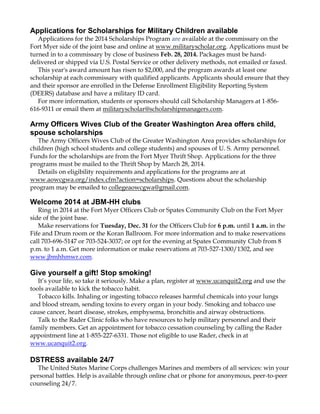 Applications for Scholarships for Military Children available
Applications for the 2014 Scholarships Program are available at the commissary on the
Fort Myer side of the joint base and online at www.militaryscholar.org. Applications must be
turned in to a commissary by close of business Feb. 28, 2014. Packages must be handdelivered or shipped via U.S. Postal Service or other delivery methods, not emailed or faxed.
This year's award amount has risen to $2,000, and the program awards at least one
scholarship at each commissary with qualified applicants. Applicants should ensure that they
and their sponsor are enrolled in the Defense Enrollment Eligibility Reporting System
(DEERS) database and have a military ID card.
For more information, students or sponsors should call Scholarship Managers at 1-856616-9311 or email them at militaryscholar@scholarshipmanagers.com.

Army Officers Wives Club of the Greater Washington Area offers child,
spouse scholarships
The Army Officers Wives Club of the Greater Washington Area provides scholarships for
children (high school students and college students) and spouses of U. S. Army personnel.
Funds for the scholarships are from the Fort Myer Thrift Shop. Applications for the three
programs must be mailed to the Thrift Shop by March 28, 2014.
Details on eligibility requirements and applications for the programs are at
www.aowcgwa.org/index.cfm?action=scholarships. Questions about the scholarship
program may be emailed to collegeaowcgwa@gmail.com.

Welcome 2014 at JBM-HH clubs
Ring in 2014 at the Fort Myer Officers Club or Spates Community Club on the Fort Myer
side of the joint base.
Make reservations for Tuesday, Dec. 31 for the Officers Club for 6 p.m. until 1 a.m. in the
Fife and Drum room or the Koran Ballroom. For more information and to make reservations
call 703-696-5147 or 703-524-3037; or opt for the evening at Spates Community Club from 8
p.m. to 1 a.m. Get more information or make reservations at 703-527-1300/1302, and see
www.jbmhhmwr.com.

Give yourself a gift! Stop smoking!
It‟s your life, so take it seriously. Make a plan, register at www.ucanquit2.org and use the
tools available to kick the tobacco habit.
Tobacco kills. Inhaling or ingesting tobacco releases harmful chemicals into your lungs
and blood stream, sending toxins to every organ in your body. Smoking and tobacco use
cause cancer, heart disease, strokes, emphysema, bronchitis and airway obstructions.
Talk to the Rader Clinic folks who have resources to help military personnel and their
family members. Get an appointment for tobacco cessation counseling by calling the Rader
appointment line at 1-855-227-6331. Those not eligible to use Rader, check in at
www.ucanquit2.org.

DSTRESS available 24/7
The United States Marine Corps challenges Marines and members of all services: win your
personal battles. Help is available through online chat or phone for anonymous, peer-to-peer
counseling 24/7.

 