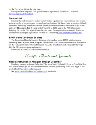 on the Fort Myer side of the joint base.
Pre-registration required. For questions or to register call 703-696-3512 or email
karen.a.stpierre.ctr@mail.mil.

Survival 101
Missing the tools to survive in this world? In this 4-part series, you will learn how to use
your strengths to improve your personal and professional life. Learn how to manage difficult
emotions, effectively communicate with others and enhance conflict resolution skills. Class
dates are Thursdays, Jan. 9, 16, 23 and 30 from 10 to 11:30 a.m. in the ACS Classroom,
Building 201 on the Fort Myer side of the joint base. Pre-registration requested. For more
information and to pre-register call 703-696-3512 or email Karen.a.stpierre.ctr@mail.mil.

EFMP slates December 26 class
The Exceptional Family Member Program offers a class about EFMP reimbursement
Thursday, Dec. 26, from noon to 1 p.m.. Learn about EFMP reimbursement at an orientation
on the Henderson Hall portion of the joint base. The orientation is also available through
WebEx. All classes require registration.
Please call 703-693-5353 for more information.

Traffic, Roads and Grounds
Road construction in Arlington through December
Roadway reconstruction on Columbia Pike from South Wakefield Drive to Four Mile Run
will continue through the middle of December, weather permitting. Work will begin at the
west side of the project and move east.
See www.columbiapikeva.us/construction for details.

 