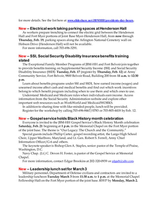 for more details. See the list here at www.slideshare.net/JBMHH/presidents-day-hours.
New – Electricalwork taking parking spaces atHenderson Hall
As workers prepare trenching to connect the electric grid between the Henderson
Hall and Fort Myer portions of Joint Base Myer-Henderson Hall, from now through
Thursday, Feb. 19, parking spaces along the Arlington National Cemetery wall on
Hobson Drive (Henderson Hall) will not be available.
For more information, call 703-696-3291.
New – SSI, SocialSecurity Disability Insurancebenefits training
slated
The Exceptional Family Member Programs of JBM-HH and Fort Belvoir join together
to provide benefits training on Supplemental Security Income (SSI) and Social Security
Disability Insurance (SSDI) Tuesday, Feb. 17 (register by Thursday, Feb. 12) at Army
Community Service, Fort Belvoir, 9800 Belvoir Road, Building 200 from 11 a.m. to 12:30
p.m.
Learn about benefits programs under SSI and SSDI, how earned income (wages) and
unearned income affect cash and medical benefits and find out which work incentives
belong to which benefit program including when to use them and which ones to use.
Understand Medicaid and Medicare rules when individuals earn income. Access
information from the Social Security Administration website and explore other
important web resources such as WorkWorld and MedicaidWORKS.
In addition to sharing time with like-minded people, lunch will be provided.
Register for the workshop by calling 703-696-8467/0783 or 703-805-4418 by Feb. 12.
New – Gospelserviceholds Black History month celebration
Everyone is invited to the JBM-HH Gospel Service’s Black History Month celebration
Saturday, Feb. 21 beginning at 1 p.m. in the Memorial Chapel on the Fort Myer portion
of the joint base. The theme is “Our Legacy: The Church and the Community.”
Special guests include Phillip Carter, gospel recording artist, the Largo High School
Choir, Upper Marlboro, Maryland, and Lt. Gen. Robert S. Ferrell, Army Chief
Information Officer/G-6 and others.
The keynote speaker is Bishop Glen A. Staples, senior pastor of the Temple of Praise,
Washington, D.C.
Navy Chap. (Lt.) C. Devon H. Foster, is pastor of the Gospel Service at Memorial
Chapel.
For more information, contact Edgar Brookins at 202-320-0939 or edgarb@afro.com.
New – Leadership lunch setfor March3
Military personnel, Department of Defense civilians and contractors are invited to a
leadership luncheon Tuesday March 3 from 11:30 a.m. to 1 p.m. at the Memorial Chapel
Fellowship Hall on the Fort Myer portion of the joint base. RSVP by Monday, March 2.
 