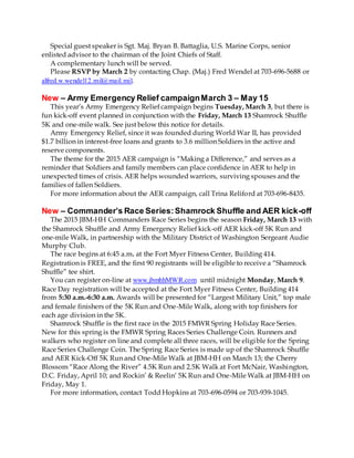 Special guest speaker is Sgt. Maj. Bryan B. Battaglia, U.S. Marine Corps, senior
enlisted advisor to the chairman of the Joint Chiefs of Staff.
A complementary lunch will be served.
Please RSVP by March 2 by contacting Chap. (Maj.) Fred Wendel at 703-696-5688 or
alfred.w.wendel12.mil@mail.mil.
New – Army Emergency Relief campaignMarch 3 – May 15
This year’s Army Emergency Relief campaign begins Tuesday, March 3, but there is
fun kick-off event planned in conjunction with the Friday, March 13 Shamrock Shuffle
5K and one-mile walk. See just below this notice for details.
Army Emergency Relief, since it was founded during World War II, has provided
$1.7 billion in interest-free loans and grants to 3.6 million Soldiers in the active and
reserve components.
The theme for the 2015 AER campaign is “Making a Difference,” and serves as a
reminder that Soldiers and family members can place confidence in AER to help in
unexpected times of crisis. AER helps wounded warriors, surviving spouses and the
families of fallen Soldiers.
For more information about the AER campaign, call Trina Reliford at 703-696-8435.
New – Commander’s Race Series:Shamrock Shuffle and AER kick-off
The 2015 JBM-HH Commanders Race Series begins the season Friday, March 13 with
the Shamrock Shuffle and Army Emergency Relief kick-off AER kick-off 5K Run and
one-mile Walk, in partnership with the Military District of Washington Sergeant Audie
Murphy Club.
The race begins at 6:45 a.m. at the Fort Myer Fitness Center, Building 414.
Registration is FREE, and the first 90 registrants will be eligible to receive a “Shamrock
Shuffle” tee shirt.
You can register on-line at www.jbmhhMWR.com until midnight Monday, March 9.
Race Day registration will be accepted at the Fort Myer Fitness Center, Building 414
from 5:30 a.m.-6:30 a.m. Awards will be presented for “Largest Military Unit,” top male
and female finishers of the 5K Run and One-Mile Walk, along with top finishers for
each age division in the 5K.
Shamrock Shuffle is the first race in the 2015 FMWR Spring Holiday Race Series.
New for this spring is the FMWR Spring Races Series Challenge Coin. Runners and
walkers who register on line and complete all three races, will be eligible for the Spring
Race Series Challenge Coin. The Spring Race Series is made up of the Shamrock Shuffle
and AER Kick-Off 5K Run and One-Mile Walk at JBM-HH on March 13; the Cherry
Blossom “Race Along the River” 4.5K Run and 2.5K Walk at Fort McNair, Washington,
D.C. Friday, April 10; and Rockin’ & Reelin’ 5K Run and One-Mile Walk at JBM-HH on
Friday, May 1.
For more information, contact Todd Hopkins at 703-696-0594 or 703-939-1045.
 